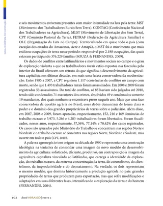 e seis movimentos estiveram presentes com maior intensidade na luta pela terra: MST
Lutas, resistência, (re) construção




                                            (Movimento dos Trabalhadores Rurais Sem Terra), CONTAG (Confederação Nacional
                                            dos Trabalhadores na Agricultura), MLST (Movimento de Libertação dos Sem Terra),
                                            CPT (Comissão Pastoral da Terra), FETRAF (Federação da Agricultura Familiar) e
                                            OLC (Organização da Luta no Campo). Territorializado em quase todo o país (com
                                            exceção dos estados do Amazonas, Acre e Amapá), o MST foi o movimento que mais
                                            realizou ocupações de terra nesse período: responsável por 2.188 ocupações, das quais
                                            estavam participando 376.229 famílias (SOUZA  FERNANDES, 2009).
                                                Os dados de conflitos entre latifundiários e movimentos sociais no campo e o grau
                                            de exploração violenta a que os trabalhadores rurais estão expostos nas fazendas pelo
                                            interior do Brasil oferecem um retrato do que significa o desenvolvimento da agricul-
                                            tura capitalista nos últimas décadas, em mais uma faceta conservadora da moderniza-
                                            ção. Entre 1985 a 2007, a CPT registrou 1.117 ocorrências de conflitos no campo com
                                            morte, sendo que 1.493 trabalhadores rurais foram assassinados. Em 2008 e 2009 foram
                                            registrados 53 assassinatos. Do total de conflitos, só 85 haviam sido julgados até 2010,
                                            tendo sido condenados 71 executores dos crimes, absolvidos 49 e condenados somente
                                            19 mandantes, dos quais nenhum se encontrava preso naquele ano. Mais que uma face
                                            conservadora da questão agrária no Brasil, esses dados denunciam de forma clara o
                                            poder e o domínio dos grandes proprietários de terras sobre o judiciário. Além disso,
                                            em 2007, 2008 e 2009, foram apuradas, respectivamente, 152, 216 e 169 denúncias de
                                            trabalho escravo e 5.973, 5.266 e 4.283 trabalhadores foram libertados. Foram fiscali-
                                            zados, nesses anos, respectivamente, 57,36%, 77,14% e 70,42% dos casos registrados.
                                            Os casos não apurados pelo Ministério do Trabalho se concentram nas regiões Norte e
                                            Nordeste e o trabalho escravo se concentra nas regiões Norte, Nordeste e Sudeste, mas
                                            ocorre em todo o país (CPT, 2010).
                                                A palavra agronegócio tem origem na década de 1990 e representa uma construção
                                            ideológica na tentativa de consolidar uma imagem de novo modelo de desenvolvi-
                                            mento da agricultura: sofisticado, eficiente, produtivo, em contraposição à imagem da
                                            agricultura capitalista vinculada ao latifúndio, que carrega a identidade da explora-
                                            ção, do trabalho escravo, da extrema concentração da terra, do coronelismo, do clien-
                                            telismo, da improdutividade e do desmatamento. Na verdade, os dois representam
                                            o mesmo modelo, que domina historicamente a produção agrícola no país: grandes
                                            propriedades de terras que produzem para exportação, mas que sofre modificações e
                                            adaptações em suas diferentes fases, intensificando a exploração da terra e do homem
                                            (FERNANDES, 2004).


                                      102    dossiê abrasco | parte 2
 