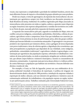 vocam, mas expressam a complexidade e gravidade da realidade brasileira, através das
Lutas, resistência, (re) construção




                                            mais diferentes formas de impacto e diversidade de grupos afetados por esses produtos.
                                                Desde sua criação, o tema do agronegócio, da expansão das monoculturas e da con-
                                            taminação por agrotóxicos sempre teve forte incidência nas discussões presentes na
                                            Rede Brasileira de Justiça Ambiental. Os conflitos registrados pelo Mapa associados às
                                            monoculturas estão presentes em todas as regiões, embora a aparente maior dispersão
                                            na região Amazônica não expresse adequadamente a vastidão dos territórios em confli-
                                            to no Norte do país, marcado pela forte expansão da fronteira agrícola.
                                                A expansão dos monocultivos pelo país, segundo os resultados do Mapa, entra em
                                            conflito com povos indígenas, comunidades quilombolas, ribeirinhas, colônias de pes-
                                            cadores, agricultores rurais e campesinos, boias-frias que trabalham nos canaviais, po-
                                            pulações que vivem próximas às áreas de pulverização aérea, além dos grupos ambien-
                                            talistas que buscam defender os ecossistemas ameaçados. O agronegócio e seu processo
                                            produtivo são responsáveis por inúmeros efeitos, como a grilagem de terras disputadas
                                            com povos tradicionais e áreas da reforma agrária; a degradação dos ecossistemas, que
                                            afeta principalmente as populações que dependem de sua vitalidade, como indígenas,
                                            quilombolas, comunidades tradicionais9 e agricultores voltados à agroecologia; a con-
                                            taminação por agrotóxicos das populações expostas, sobretudo os trabalhadores e mo-
                                            radores de áreas pulverizadas, ou ainda as populações atingidas por acidentes ambien-
                                            tais, que afetam corpos hídricos e inúmeros municípios, e mesmo os consumidores de
                                            alimentos contaminados. A expressão mais perversa desses efeitos é a violência utiliza-
                                            da contra lideranças e populações que habitam tais territórios e buscam defender seus
                                            direitos e modos de vida.
                                                Por exemplo, o Ceará, no Vale do Jaguaribe, possui um caso emblemático de in-
                                            justiça ambiental vinculado à fruticultura de exportação. A política de irrigação em
                                            desenvolvimento desde a década de 1980 permitiu a instalação de empresas voltadas à
                                            exportação de melão e abacaxi, com uso intensivo de agrotóxicos e inúmeros casos de
                                            contaminação ambiental, de trabalhadores e da população exposta na região, inclusi-
                                            ve por pulverizações aéreas. Trabalhos realizados pela Universidade Federal do Ceará,

                                            9	 Cabe esclarecer que nas comunidades tradicionais encontram-se os extrativistas, geraizeiros, vazanteiros,
                                             ribeirinhos, pescadores, faxinalenses, dentre outros, todos afetados pela expansão das monoculturas. Tal
                                             diferenciação é, por si, complexa: do ponto de vista legal e de políticas públicas, existem tanto legislações
                                             gerais como específicas, inclusive para Povos Indígenas, Quilombolas e Comunidades Tradicionais, assim
                                             como existem órgãos responsáveis por políticas públicas também específicas. Parte da complexidade dessa
                                             diferenciação se deve ao fato que boa parte dos quilombolas são também agricultores, gerazeiros, vazantei-
                                             ros, ribeirinhos, marisqueiras, catadoras de caranguejos dentre outros possibilidades de classificação.



                                      104    dossiê abrasco | parte 2
 