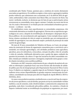 coordenado pelo Núcleo Tramas, apontam para a existência de mortes diretamente
associadas aos agrotóxicos. Os conflitos na região e a luta contra o agronegócio também
produz violências, que culminaram com o assassinato, em 21 de abril de 2010, do agri-
cultor, ambientalista e líder comunitário José Maria Filho, em Limoeiro do Norte. Sua
morte é atribuída, inclusive, às denúncias que ele fazia de que as pulverizações aéreas
envenenavam as comunidades, terras, águas e animais. Contudo, sua morte não foi em
vão: foi criado o Movimento 21 no Estado para dar continuidade às bandeiras que mo-
tivaram – e ceifaram – sua vida.
     Os trabalhadores rurais, mais especificamente as comunidades camponesas, vêm
construindo alternativas ao modelo do agronegócio. Diversas são as experiências agro-
ecológicas em curso, a despeito da invisibilização, do desamparo e despreparo das po-
líticas públicas e do encurralamento pelo agronegócio. Como exemplo dessas experi-
ências, citamos a produção da vida no campo no semiárido, que, em contraposição ao
modelo do agronegócio, traz uma dimensão ampla e profunda de promoção da saúde
a partir da agroecologia.
     Há mais de 30 anos comunidades do Tabuleiro de Russas, no Ceará, são protago-
nistas da construção de formas de organização comunitária para a convivência com o
semiárido, em transição agroecológica, com atividades produtivas como agricultura,
apicultura, pesca de subsistência, ovinocultura, extração de palha e óleo de carnaúba
e coleta de castanha; viabilizando alternativas para a gestão das águas; cuidando das
questões da juventude e da cultura. O vigor das iniciativas fez delas comunidades-mo-
delo, visitadas por entidades nacionais e estrangeiras, inspirando outros grupos e crian-
do relações inovadoras com as políticas públicas.
     Entretanto, em 2007, tomaram conhecimento de que, a despeito da ausência de con-
sulta ou informação à população local, suas terras haviam sido decretadas de utilida-
de pública para fins de desapropriação pelo Departamento Nacional de Obras Contra
Secas. O objetivo era implantar a segunda etapa de um Perímetro Irrigado, em que as
melhores terras seriam disponibilizadas às grandes empresas transnacionais da fruti-
cultura, consolidando sua inserção para além da Chapada do Apodi (BRAGA, SILVA e
FEITOSA, 2011).
     As casas e seus produtivos quintais, etnobiodiversos; a casa do mel, base da coopera-
tiva de jovens apicultores; a casa de farinha, que presta serviço às comunidades vizinhas
também; a casa de sementes, onde a biodiversidade e a autonomia dos camponeses são
guardadas, nada disto é reconhecido pela política pública. Ao contrário, o Estudo de
Impacto Ambiental insiste na invisibilização da população ao argumentar, por exem-


                                                agrotóxicos, saúde, ambiente e sustentabilidade   105
 