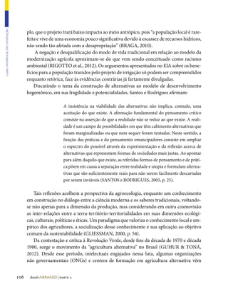 plo, que o projeto trará baixo impacto ao meio antrópico, pois “a população local é rare-
Lutas, resistência, (re) construção




                                            feita e vive de uma economia pouco significativa devido à escassez de recursos hídricos,
                                            não sendo tão afetada com a desapropriação” (BRAGA, 2010).
                                                 A negação e desqualificação do modo de vida tradicional em relação ao modelo da
                                            modernização agrícola aproximam-se do que vem sendo conceituado como racismo
                                            ambiental (RIGOTTO et al., 2012). Os argumentos apresentados no EIA sobre os bene-
                                            fícios para a população trazidos pelo projeto de irrigação só podem ser compreendidos
                                            enquanto retórica, face às evidências contrárias já fartamente divulgadas.
                                                Discutindo o tema da construção de alternativas ao modelo de desenvolvimento
                                            hegemônico, em sua fragilidade e potencialidades, Santos e Rodrigues afirmam:

                                                                A insistência na viabilidade das alternativas não implica, contudo, uma
                                                                aceitação do que existe. A afirmação fundamental do pensamento crítico
                                                                consiste na asserção de que a realidade não se reduz ao que existe. A reali-
                                                                dade é um campo de possibilidades em que têm cabimento alternativas que
                                                                foram marginalizadas ou que nem sequer foram tentadas. Neste sentido, a
                                                                função das práticas e do pensamento emancipadores consiste em ampliar
                                                                o espectro do possível através da experimentação e da reflexão acerca de
                                                                alternativas que representem formas de sociedades mais justas. Ao apontar
                                                                para além daquilo que existe, as referidas formas de pensamento e de práti-
                                                                ca põem em causa a separação entre realidade e utopia e formulam alterna-
                                                                tivas que são suficientemente reais para não serem facilmente descartadas
                                                                por serem inviáveis (SANTOS e RODRIGUES, 2005, p. 25).

                                                Tais reflexões acolhem a perspectiva da agroecologia, enquanto um conhecimento
                                            em construção no diálogo entre a ciência moderna e os saberes tradicionais, voltando-
                                            se não apenas para a dimensão da produção, mas considerando em outra cosmovisão
                                            as inter-relações entre a terra-território-territorialidades em suas dimensões ecológi-
                                            cas, culturais, políticas e éticas. Um paradigma que valoriza o conhecimento local e em-
                                            pírico dos agricultores, a socialização desse conhecimento e sua aplicação ao objetivo
                                            comum da sustentabilidade (GLIESSMAN, 2000, p. 54).
                                                Da contestação e crítica à Revolução Verde, desde fins da década de 1970 e década
                                            1980, surge o movimento da “agricultura alternativa” no Brasil (GUHUR  TONÁ,
                                            2012). Desde esse período, intelectuais engajados nessa luta, algumas organizações
                                            não governamentais (ONGs) e centros de formação em agricultura alternativa vêm


                                      106    dossiê abrasco | parte 2
 