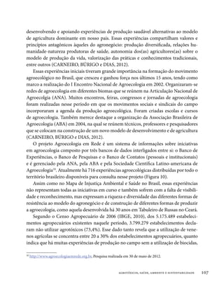 desenvolvendo e apoiando experiências de produção saudável alternativas ao modelo
de agricultura dominante em nosso país. Essas experiências compartilham valores e
princípios antagônicos àqueles do agronegócio: produção diversificada, relações hu-
manidade-natureza produtoras de saúde, autonomia dos(as) agricultores(as) sobre o
modelo de produção da vida, valorização das práticas e conhecimentos tradicionais,
entre outros (CARNEIRO, BÚRIGO e DIAS, 2012).
    Essas experiências iniciais tiveram grande importância na formação do movimento
agroecológico no Brasil, que cresceu e ganhou força nos últimos 15 anos, tendo como
marco a realização do I Encontro Nacional de Agroecologia em 2002. Organizaram-se
redes de agroecologia em diferentes biomas que se reúnem na Articulação Nacional de
Agroecolgia (ANA). Muitos encontros, feiras, congressos e jornadas de agroecologia
foram realizadas nesse período em que os movimentos sociais e sindicais do campo
incorporaram a agenda da produção agroecológica. Foram criadas escolas e cursos
de agroecologia. Também merece destaque a organização da Associação Brasileira de
Agroecologia (ABA) em 2004, na qual se reúnem técnicos, professores e pesquisadores
que se colocam na construção de um novo modelo de desenvolvimento e de agricultura
(CARNEIRO, BÚRIGO e DIAS, 2012).
    O projeto Agroecologia em Rede é um sistema de informações sobre iniciativas
em agroecologia composto por três bancos de dados interligados entre si: o Banco de
Experiências, o Banco de Pesquisas e o Banco de Contatos (pessoais e institucionais)
e é gerenciado pela ANA, pela ABA e pela Sociedade Científica Latino-americana de
Agroecologia10. Atualmente há 716 experiências agroecológicas distribuídas por todo o
território brasileiro disponíveis para consulta nesse projeto (Figura 10).
    Assim como no Mapa de Injustiça Ambiental e Saúde no Brasil, essas experiências
não representam todas as iniciativas em curso e também sofrem com a falta de visibili-
dade e reconhecimento, mas expressam a riqueza e diversidade das diferentes formas de
resistência ao modelo do agronegócio e de construção de diferentes formas de produzir
a agroecologia, como aquela desenvolvida há 30 anos em Tabuleiro de Russas no Ceará.
    Segundo o Censo Agropecuário de 2006 (IBGE, 2010), dos 5.175.489 estabeleci-
mentos agropecuários existentes naquele período, 3.799.279 estabelecimentos decla-
ram não utilizar agrotóxicos (73,4%). Esse dado tanto revela que a utilização de vene-
nos agrícolas se concentra entre 20 a 30% dos estabelecimentos agropecuários, quanto
indica que há muitas experiências de produção no campo sem a utilização de biocidas,

10
     http://www.agroecologiaemrede.org.br, Pesquisa realizada em 30 de maio de 2012.



                                                          agrotóxicos, saúde, ambiente e sustentabilidade   107
 