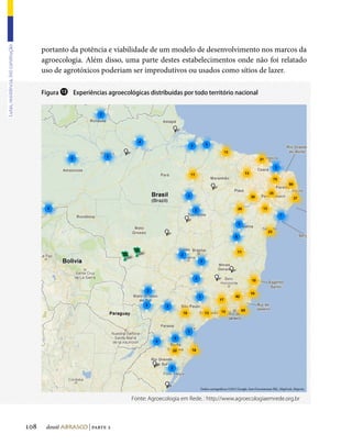portanto da potência e viabilidade de um modelo de desenvolvimento nos marcos da
Lutas, resistência, (re) construção




                                            agroecologia. Além disso, uma parte destes estabelecimentos onde não foi relatado
                                            uso de agrotóxicos poderiam ser improdutivos ou usados como sítios de lazer.

                                            Figura ⓭ Experiências agroecológicas distribuídas por todo território nacional




                                                                                                       Dados cartográficos ©2012 Google, Inav/Geosistemas SRL, MapLink, Mapcity


                                                                            Fonte: Agroecologia em Rede. : http://www.agroecologiaemrede.org.br




                                      108    dossiê abrasco | parte 2
 