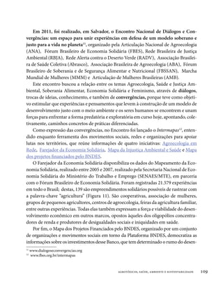 Em 2011, foi realizado, em Salvador, o Encontro Nacional de Diálogos e Con-
vergências: um espaço para unir experiências em defesa de um modelo soberano e
justo para a vida no planeta11, organizado pela Articulação Nacional de Agroecologia
(ANA), Fórum Brasileiro de Economia Solidária (FBES), Rede Brasileira de Justiça
Ambiental (RBJA), Rede Alerta contra o Deserto Verde (RADV), Associação Brasilei-
ra de Saúde Coletiva (Abrasco), Associação Brasileira de Agroecologia (ABA), Fórum
Brasileiro de Soberania e de Segurança Alimentar e Nutricional (FBSSAN), Marcha
Mundial de Mulheres (MMM) e Articulação de Mulheres Brasileiras (AMB).
    Este encontro buscou a relação entre os temas Agroecologia, Saúde e Justiça Am-
biental, Soberania Alimentar, Economia Solidária e Feminismo, através de diálogos,
trocas de ideias, conhecimento, e também de convergências, porque teve como objeti-
vo estimular que experiências e pensamentos que levem à construção de um modelo de
desenvolvimento justo com o meio ambiente e os seres humanos se encontrem e unam
forças para enfrentar a forma predatória e exploratória em curso hoje, apontando, cole-
tivamente, caminhos concretos de práticas diferenciadas.
    Como expressão das convergências, no Encontro foi lançado o Intermapas12, enten-
dido enquanto ferramenta dos movimentos sociais, redes e organizações para apoiar
lutas nos territórios, que reúne informações de quatro iniciativas: Agroecologia em
Rede,  Farejador da Economia Solidária,  Mapa da Injustiça Ambiental e Saúde e Mapa
dos projetos financiados pelo BNDES.
    O Farejador da Economia Solidária disponibiliza os dados do Mapeamento da Eco-
nomia Solidária, realizado entre 2005 e 2007, realizado pela Secretaria Nacional de Eco-
nomia Solidária do Ministério do Trabalho e Emprego (SENAES/MTE), em parceria
com o Fórum Brasileiro de Economia Solidária. Foram registradas 21.579 experiências
em todo o Brasil; destas, 139 são empreendimentos solidários possíveis de rastrear com
a palavra-chave “agricultura” (Figura 11). São cooperativas, associação de mulheres,
grupos de pequenos agricultores, centros de agroecologia, feiras da agricultura familiar,
entre outras experiências. Todas elas também expressam a força e viabilidade do desen-
volvimento econômico em outros marcos, opostos àqueles dos oligopólios concentra-
dores de renda e produtores de desigualdades sociais e iniquidades em saúde.
    Por fim, o Mapa dos Projetos Financiados pelo BNDES, organizado por um conjunto
de organizações e movimentos sociais em torno da Plataforma BNDES, democratiza as
informações sobre os investimentos desse Banco, que tem determinado o rumo do desen-
11
     www.dialogoseconvergencias.org
12
     www.fbes.org.br/intermapas



                                               agrotóxicos, saúde, ambiente e sustentabilidade   109
 