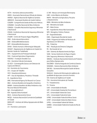 ACTH – Hormônio adrenocorticotrófico                     LC-MS - Massas com Ionização Electrospray
ANDA - Associação Nacional para Difusão de Adubos        LMR - Limite Máximo de Resíduo
ANVISA – Agência Nacional de Vigilância Sanitária        MAPA – Ministério da Agricultura, Pecuária
ABRASCO - Associação Brasileira de Saúde Coletiva        e Abastecimento
COGERH - Companhia de Gestão de Recursos Hídricos        MMA - Ministério do Meio Ambiente
CONAMA - Conselho Nacional de Meio Ambiente              MS – Ministério da Saúde
CONSEA – Conselho Nacional de Segurança Alimentar        MT – Mato Grosso
e Nutricional                                            NA – Ingredientes Ativos Não Autorizados
CNSAN - Conferência Nacional de Segurança Alimentar      NPK - Nitrogênio, Fósforo, Potássio
e Nutricional                                            OF - Organofosforados
CPqAM – Centro de Pesquisa Aggeu Magalhães               OMS – Organização Mundial da Saúde
DNA – Ácido desoxirribonucleico                          PARA - Programa de Análise de Resíduos de
DDE – Diclorodifenildicloroetano                         Agrotóxicos em Alimentos
DDT - Diclorodifeniltricloroetano                        PRL - Prolactina
DHAA – Direito Humano à Alimentação Adequada             RDC – Resolução da Diretoria Colegiada
DVSAST - Departamento de Vigilância em Saúde Am-         RS – Rio Grande do Sul
biental e Saúde do Trabalhador                           SAA - Sistemas de Abastecimento de Água
EPI’s – Equipamento de Proteção Individual               SAAE - Serviço Autônomo de Água e Esgoto
FAO – Food and Agriculture Organization                  SAN- Segurança Alimentar e Nutricional
FIOCRUZ – Fundação Oswaldo Cruz                          SINDAG – Sindicato Nacional da Indústria de Produtos
FSH – Hormônio Folículo Estimulante                      para Defesa Agropecuária
GC-ECD – Cromatografia Gasosa com Detector de            SISCOMEX - Sistema Integrado de Comércio Exterior
Captura de Elétrons                                      SISNAMA – Sistema Nacional do Meio Ambiente
GH - Hormônio do Crescimento                             SMS-BG – Secretaria Municipal de Saúde de Bento
GTs – Grupos de Trabalho                                 Gonçalves
HCH - Hexaclorociclohexano                               SISAGUA - Sistema de Informação de vigilância da
HPT – Eixo do Hipotálamo, Pituitária e Ttireoide         qualidade da água para consumo humano
IA – Ingrediente Ativo                                   SVS- Sistema de Vigilância em Saúde
IARC- International Agency for Research on Cancer        TSH - Hormônio Estimulante da Tireoide
IBGE – Instituto Brasileiro de Geografia e Estatística   T3 - Triiodotironina
IBAMA – Instituto Brasileiro do Meio Ambiente e dos      T4 - Tiroxina
Recursos Naturais Renováveis                             UnB – Universidade de Brasília
IgG – Imunoglobulina G                                   UEP – Universidade Estadual de Pernambuco
IDA - Ingestão Diária Aceitável                          UFC - Universidade Federal do Ceará
INCA – Instituto Nacional do Câncer                      UFG – Universidade Federal de Goiás
INCQS – Instituto Nacional de Controle de Qualidade      UFMG - Universidade Federal de Minas Gerais
em Saúde                                                 UFMT - Universidade Federal do Mato Grosso
INDEA-MT – Instituto de Defesa Agropecuária do Mato      UFPEL – Universidade Federal de Pelotas
Grosso                                                   UNIRIO – Universidade Federal do Estado do Rio de
LH – Hormônio Luteinizante                               Janeiro




                                                                                                       listas | XI
 