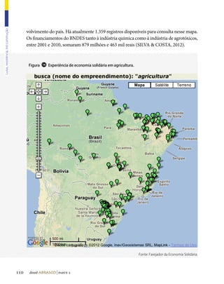 volvimento do país. Há atualmente 1.359 registros disponíveis para consulta nesse mapa.
Lutas, resistência, (re) construção




                                            Os financiamentos do BNDES tanto à indústria química como à indústria de agrotóxicos,
                                            entre 2001 e 2010, somaram 879 milhões e 463 mil reais (SILVA  COSTA, 2012).



                                             Figura   ⓮   Experiência de economia solidária em agricultura.




                                                                                                              Fonte: Farejador da Economia Solidária.




                                      110    dossiê abrasco | parte 2
 