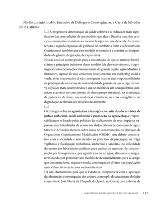 No documento final do Encontro de Diálogos e Convergências, a Carta de Salvador
(2011), afirma:
                 [...] A progressiva deterioração da saúde coletiva é o indicador mais signi-
                 ficativo das contradições de um modelo que alça o Brasil a uma das prin-
                 cipais economias mundiais ao mesmo tempo em que depende da manu-
                 tenção e seguida expansão de políticas de combate à fome e à desnutrição.
                 Constatamos também que esse modelo se estrutura e acentua as desigual-
                 dades de gênero, de geração, de raça e etnia.
                 Nossas análises convergiram para a constatação de que os maiores benefi-
                 ciários e principais indutores desse modelo [de desenvolvimento, o agro-
                 negócio] são corporações transnacionais do grande capital agroindustrial e
                 financeiro. Apesar de seus crescentes investimentos em marketing social e
                 verde, essas corporações já não conseguem ocultar suas responsabilidades
                 na produção de uma crise de sustentabilidade planetária que atinge inclusi-
                 ve os países mais desenvolvidos e que se manifesta em desequilíbrios sistê-
                 micos expressos no crescimento do desemprego estrutural, na acentuação
                 da pobreza e da fome, nas mudanças climáticas, na crise energética e na
                 degradação acelerada dos recursos do ambiente.
                 [...]
                 Os diálogos sobre os agrotóxicos e transgênicos, articulando as visões da
                 justiça ambiental, saúde ambiental e promoção da agroecologia, respon-
                 sabilizaram o Estado pelas políticas de ocultamento de seus impactos ex-
                 pressas nas dificuldades de acesso aos dados oficiais de consumo de agro-
                 tóxicos e de laudos técnicos sobre casos de contaminação; na liberação de
                 Organismos Geneticamente Modificados (OGMs) sem debate democrá-
                 tico com a sociedade e sem atender ao princípio da precaução; na frágil
                 vigilância e fiscalização trabalhista, ambiental e sanitária; na dificuldade
                 do acesso aos laboratórios públicos para análise de amostras de contami-
                 nação por transgênicos e por agrotóxicos no ar, água, alimentos e sangue;
                 terminando por promover um modelo de desenvolvimento para o campo
                 que concentra terra, riqueza e renda, com impactos diretos nas populações
                 mais vulneráveis em termos socioambientais.
                 Há um chamamento para que o Estado se comprometa com a apuração
                 das denúncias e investigação dos crimes, a exemplo do assassinato do líder
                 comunitário José Maria da Chapada do Apodi, no Ceará; com a defesa de


                                                agrotóxicos, saúde, ambiente e sustentabilidade   111
 