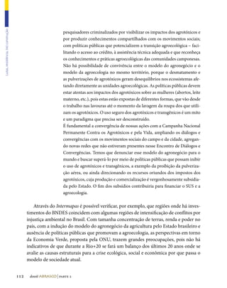Lutas, resistência, (re) construção




                                                                pesquisadores criminalizados por visibilizar os impactos dos agrotóxicos e
                                                                por produzir conhecimentos compartilhados com os movimentos sociais;
                                                                com políticas públicas que potencializem a transição agroecológica – faci-
                                                                litando o acesso ao crédito, à assistência técnica adequada e que reconheça
                                                                os conhecimentos e práticas agroecológicas das comunidades camponesas.
                                                                Não há possibilidade de convivência entre o modelo do agronegócio e o
                                                                modelo da agroecologia no mesmo território, porque o desmatamento e
                                                                as pulverizações de agrotóxicos geram desequilíbrios nos ecossistemas afe-
                                                                tando diretamente as unidades agroecológicas. As políticas públicas devem
                                                                estar atentas aos impactos dos agrotóxicos sobre as mulheres (abortos, leite
                                                                materno, etc.), pois estas estão expostas de diferentes formas, que vão desde
                                                                o trabalho nas lavouras até o momento da lavagem da roupa dos que utili-
                                                                zam os agrotóxicos. O uso seguro dos agrotóxicos e transgênicos é um mito
                                                                e um paradigma que precisa ser desconstruído.
                                                                É fundamental a convergência de nossas ações com a Campanha Nacional
                                                                Permanente Contra os Agrotóxicos e pela Vida, ampliando os diálogos e
                                                                convergências com os movimentos sociais do campo e da cidade, agregan-
                                                                do novas redes que não estiveram presentes nesse Encontro de Diálogos e
                                                                Convergências. Temos que denunciar esse modelo do agronegócio para o
                                                                mundo e buscar superá-lo por meio de políticas públicas que possam inibir
                                                                o uso de agrotóxicos e transgênicos, a exemplo da proibição da pulveriza-
                                                                ção aérea, ou ainda direcionando os recursos oriundos dos impostos dos
                                                                agrotóxicos, cuja produção e comercialização é vergonhosamente subsidia-
                                                                da pelo Estado. O fim dos subsídios contribuiria para financiar o SUS e a
                                                                agroecologia.

                                                Através do Intermapas é possível verificar, por exemplo, que regiões onde há inves-
                                            timentos do BNDES coincidem com algumas regiões de intensificação de conflitos por
                                            injustiça ambiental no Brasil. Com tamanha concentração de terras, renda e poder no
                                            país, com a indução do modelo do agronegócio da agricultura pelo Estado brasileiro e
                                            ausência de políticas públicas que promovam a agroecologia, as perspectivas em torno
                                            da Economia Verde, proposta pela ONU, trazem grandes preocupações, pois não há
                                            indicativos de que durante a Rio+20 se fará um balanço dos últimos 20 anos onde se
                                            avalie as causas estruturais para a crise ecológica, social e econômica por que passa o
                                            modelo de sociedade atual.


                                      112    dossiê abrasco | parte 2
 