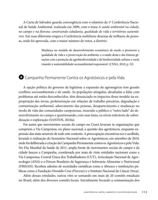 A Carta de Salvador guarda convergência com o relatório da 1ª Conferência Nacio-
nal de Saúde Ambiental, realizada em 2009, com o tema A saúde ambiental na cidade,
no campo e na floresta: construindo cidadania, qualidade de vida e territórios sustentá-
veis. Em suas diferentes etapas a Conferência mobilizou dezenas de milhares de pesso-
as, onde foi aprovada, com o maior número de votos, a diretriz:

                Mudança no modelo de desenvolvimento econômico de modo a promover a
                qualidade de vida e a preservação do ambiente, e a saúde desta e das futuras ge-
                rações com a proteção da agrobiodiversidade e da biodiversidade urbana e rural,
                visando à sustentabilidade socioambiental responsável. (CNSA, 2010, p. 52)



a Campanha Permanente Contra os Agrotóxicos e pela Vida
    A opção política do governo de legitimar a expansão do agronegócio tem gerado
conflitos socioambientais e de saúde. As populações atingidas, desafiadas a lidar com
problemas até então desconhecidos, têm denunciado os impactos desse modelo na ex-
propriação das terras, proletarização em relações de trabalho precárias, degradação e
contaminação ambiental, adoecimento das pessoas, desaparecimento e mudanças no
modo de vida das comunidades camponesas, trazendo a público o “outro lado” do de-
senvolvimento no campo e questionando, com suas lutas, os níveis toleráveis de subor-
dinação e exploração (SANTOS, 2010a).
    Foi assim que movimentos sociais do campo no Ceará levaram às organizações que
compõem a Via Campesina, no plano nacional, a questão dos agrotóxicos, enquanto ex-
pressão das mais sensíveis de todo este contexto. A preocupação encontrou eco e acolhida,
levando à realização do Seminário Nacional sobre os Agrotóxicos, em setembro de 2010,
onde foi deliberada a criação da Campanha Permanente contra os Agrotóxicos e pela Vida.
No Dia Mundial da Saúde de 2011, ampla frente de movimentos sociais do campo e da
cidade lançou a Campanha, coordenada por mais de vinte entidades nacionais como a
Via Campesina, Central Única dos Trabalhadores (CUT), Articulação Nacional de Agro-
ecologia (ANA) e o Fórum Brasileiro de Segurança e Soberania Alimentar e Nutricional
(FBSSAN). Recebeu adesões de sociedades científicas como a Abrasco e instituições pú-
blicas como a Fundação Oswaldo Cruz (Fiocruz) e o Instituto Nacional do Câncer (Inca).
    Além dessas entidades, outras vêm se somando em mais de 20 comitês estaduais
no Brasil, além dos diversos comitês locais. Inicialmente focando a contaminação dos


                                                  agrotóxicos, saúde, ambiente e sustentabilidade   113
 