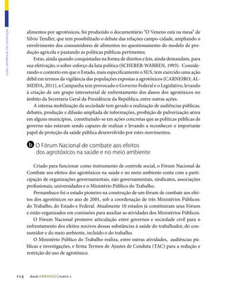 alimentos por agrotóxicos, foi produzido o documentário “O Veneno está na mesa” de
Lutas, resistência, (re) construção




                                            Silvio Tendler, que tem possibilitado o debate das relações campo-cidade, ampliando o
                                            envolvimento dos consumidores de alimentos no questionamento do modelo de pro-
                                            dução agrícola e pautando as políticas públicas pertinentes.
                                                Estas, ainda quando conquistadas na forma de direitos e leis, ainda demandam, para
                                            sua efetivação, o sobre-esforço da luta política (SCHERER-WARREN, 1993). Conside-
                                            rando o contexto em que o Estado, mais especificamente o SUS, tem exercido uma ação
                                            débil em termos da vigilância das populações expostas a agrotóxicos (CARNEIRO; AL-
                                            MEIDA, 2011), a Campanha tem provocado o Governo Federal e o Legislativo, levando
                                            à criação de um grupo intersetorial de enfrentamento dos danos dos agrotóxicos no
                                            âmbito da Secretaria Geral da Presidência da República, entre outras ações.
                                                A intensa mobilização da sociedade tem gerado a realização de audiências públicas,
                                            debates, produção e difusão ampliada de informações, proibição de pulverização aérea
                                            em alguns municípios, constituindo-se em ações concretas que as políticas públicas de
                                            governo não estavam sendo capazes de realizar e levando a reconhecer o importante
                                            papel de proteção da saúde pública desenvolvido por estes movimentos.

                                            b O Fórum Nacional de combate aos efeitos
                                                dos agrotóxicos na saúde e no meio ambiente

                                                Criado para funcionar como instrumento de controle social, o Fórum Nacional de
                                            Combate aos efeitos dos agrotóxicos na saúde e no meio ambiente conta com a parti-
                                            cipação de organizações governamentais, não governamentais, sindicatos, associações
                                            profissionais, universidades e o Ministério Público do Trabalho.
                                                Pernambuco foi o estado pioneiro na construção de um fórum de combate aos efei-
                                            tos dos agrotóxicos no ano de 2001, sob a coordenação de três Ministérios Públicos:
                                            do Trabalho, do Estado e Federal. Atualmente 10 estados já constituíram seus Fóruns
                                            e estão organizados em comissões para auxiliar as atividades dos Ministérios Públicos.
                                                O Fórum Nacional promove articulação entre governos e sociedade civil para o
                                            enfrentamento dos efeitos nocivos dessas substâncias à saúde do trabalhador, do con-
                                            sumidor e do meio ambiente, incluído o do trabalho.
                                                O Ministério Público do Trabalho realiza, entre outras atividades, audiências pú-
                                            blicas e investigações, e firma Termos de Ajustes de Conduta (TAC) para a redução e
                                            restrição do uso de agrotóxico.



                                      114    dossiê abrasco | parte 2
 