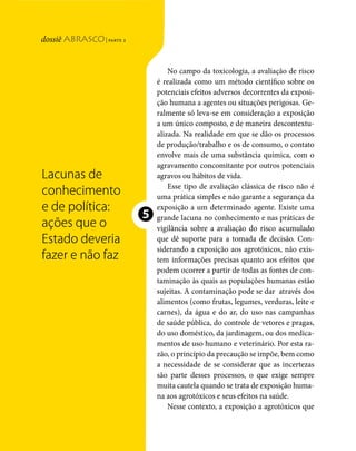 | parte 2
Lacunas de conhecimento e de política




                                                                                       No campo da toxicologia, a avaliação de risco
                                                                                   é realizada como um método científico sobre os
                                                                                   potenciais efeitos adversos decorrentes da exposi-
                                                                                   ção humana a agentes ou situações perigosas. Ge-
                                                                                   ralmente só leva-se em consideração a exposição
                                                                                   a um único composto, e de maneira descontextu-
                                                                                   alizada. Na realidade em que se dão os processos
                                                                                   de produção/trabalho e os de consumo, o contato
                                                                                   envolve mais de uma substância química, com o
                                                                                   agravamento concomitante por outros potenciais
                                              Lacunas de                           agravos ou hábitos de vida.
                                                                                       Esse tipo de avaliação clássica de risco não é
                                              conhecimento                         uma prática simples e não garante a segurança da
                                              e de política:                       exposição a um determinado agente. Existe uma

                                              ações que o
                                                                               ❺   grande lacuna no conhecimento e nas práticas de
                                                                                   vigilância sobre a avaliação do risco acumulado
                                              Estado deveria                       que dê suporte para a tomada de decisão. Con-
                                                                                   siderando a exposição aos agrotóxicos, não exis-
                                              fazer e não faz                      tem informações precisas quanto aos efeitos que
                                                                                   podem ocorrer a partir de todas as fontes de con-
                                                                                   taminação às quais as populações humanas estão
                                                                                   sujeitas. A contaminação pode se dar através dos
                                                                                   alimentos (como frutas, legumes, verduras, leite e
                                                                                   carnes), da água e do ar, do uso nas campanhas
                                                                                   de saúde pública, do controle de vetores e pragas,
                                                                                   do uso doméstico, da jardinagem, ou dos medica-
                                                                                   mentos de uso humano e veterinário. Por esta ra-
                                                                                   zão, o princípio da precaução se impõe, bem como
                                                                                   a necessidade de se considerar que as incertezas
                                                                                   são parte desses processos, o que exige sempre
                                                                                   muita cautela quando se trata de exposição huma-
                                                                                   na aos agrotóxicos e seus efeitos na saúde.
                                                                                       Nesse contexto, a exposição a agrotóxicos que


                                        116   dossiê abrasco | parte 2
 