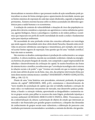 desencadeiam os mesmos efeitos e que possuem modos de ação semelhantes pode po-
tencializar ou atuar de forma sinérgica para o aparecimento da toxicidade, mesmo que
os limites máximos de exposição de cada tipo sejam obedecidos, segundo as legislações
pertinentes,. Existem enormes lacunas sobre os efeitos acumulados de diferentes agro-
tóxicos para a saúde humana e os ecossistemas.
    A avaliação do contexto de vulnerabilidade e situações de risco das populações ex-
postas deve deveria considerar a exposição aos agrotóxicos e outras substâncias quími-
cas, agentes biológicos, físicos e psicológicos e também os de ordem política e econô-
mica que impactam nos perfis de morbi-mortalidade de modo a avaliar e fundamentar
ações para injustiças ambientais.
    Há necessidade de uma profunda revisão dos conceitos utilizados em toxicologia
que ainda seguem a linearidade entre dose-efeito desde Paracelso. Quando estão envol-
vidas no processo substâncias cancerígenas e imunotóxicas, por exemplo, não é possí-
vel aceitar limites seguros de exposição. Esta questão que foi uma “verdade científica”,
hoje não mais se sustenta.
    São enormes os desafios contemporâneos à produção do conhecimento e ao campo
científico. A ciência moderna, nascida nas sociedades ocidentais e datada na emergên-
cia histórica do projeto burguês de mundo, vem cumprindo o papel imprescindível de
subsidiar o desenvolvimento da civilização do capital. Se muitos benefícios são frutos
do sistema técnico-científico, reconhecemos que “a revolução tecnológica não é externa
às relações sociais e de poder” e que “vivemos um mundo em que os maiores perigos
já não mais advêm da peste ou da fome, mas, sim, das próprias intervenções feitas por
meio deste mesmo sistema técnico-científico” (HAESBAERT e PORTO-GONÇALVES,
2006, p. 106; 122-3).
    Diante de uma “crise histórica sem precedentes, estrutural, profunda, do próprio
sistema do capital” (MÉSZÁROS, 2009, p.42), constatamos o desenvolvimento do
“novo modelo de acumulação de capital, que não só trabalha mediante a extração de
mais-valia e os tradicionais mecanismos de mercado, mas desenvolve práticas preda-
tórias, a fraude e a extração violenta, aproveitando as desigualdades e assimetrias en-
tre os grupos sociais, para pilhar os recursos dos mais frágeis, produzindo injustiças e
racismo ambiental (ACSELRAD, HERCULANO E PÁDUA, 2004). Vivenciamos ain-
da a industrialização da ciência: a priorização de objetos de estudo que interessam ao
mercado e são financiados por grandes grupos econômicos, a despeito das demandas
de conhecimento de grupos sociais mais vulneráveis; a elaboração de pareceres com
resultados previamente encomendados e acordados; a omissão da dúvida e da ignorân-


                                               agrotóxicos, saúde, ambiente e sustentabilidade   117
 