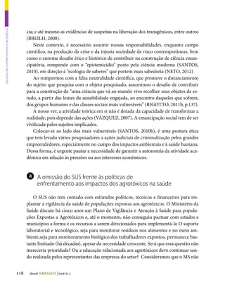 cia; e até mesmo as evidências de suspeitas na liberação dos transgênicos, entre outros
Lacunas de conhecimento e de política




                                              (BREILH, 2008).
                                                  Neste contexto, é necessário assumir nossas responsabilidades, enquanto campo
                                              científico, na produção da crise e da injusta sociedade de risco contemporâneas, bem
                                              como o enorme desafio ético e histórico de contribuir na construção de ciência eman-
                                              cipatória, rompendo com o “epistemicídio” posto pela ciência moderna (SANTOS,
                                              2010), em direção à “ecologia de saberes” que portem mais sabedoria (NETO, 2012)
                                                  Ao rompermos com a falsa neutralidade científica, que promove o distanciamento
                                              do sujeito que pesquisa com o objeto pesquisado, assumimos o desafio de contribuir
                                              para a construção de “uma ciência que vá ao mundo vivo recolher seus objetos de es-
                                              tudo, a partir das lentes da sensibilidade engajada, ao encontro daqueles que sofrem,
                                              dos grupos humanos e das classes sociais mais vulneráveis” (RIGOTTO, 2011b, p.137).
                                                  A nosso ver, a atividade teórica em si não é dotada da capacidade de transformar a
                                              realidade, pois depende das ações (VÁZQUEZ, 2007). A emancipação social tem de ser
                                              vivificada pelos sujeitos implicados.
                                                  Colocar-se ao lado dos mais vulneráveis (SANTOS, 2010b), é uma postura ética
                                              que tem levado vários pesquisadores a ações judiciais de criminalização pelos grandes
                                              empreendedores, especialmente no campo dos impactos ambientais e à saúde humana.
                                              Dessa forma, é urgente pautar a necessidade de garantir a autonomia da atividade aca-
                                              dêmica em relação às pressões ou aos interesses econômicos.


                                              a    A omissão do SUS frente às políticas de
                                                   enfrentamento aos impactos dos agrotóxicos na saúde

                                                 O SUS não tem contado com estímulos políticos, técnicos e financeiros para im-
                                              plantar a vigilância da saúde de populações expostas aos agrotóxicos. O Ministério da
                                              Saúde discute há cinco anos um Plano de Vigilância e Atenção à Saúde para popula-
                                              ções Expostas a Agrotóxicos e, até o momento, não conseguiu pactuar com estados e
                                              municípios a forma e os recursos a serem direcionados para implementá-lo O suporte
                                              laboratorial e tecnológico, seja para monitorar resíduos nos alimentos e no meio am-
                                              biente,seja para monitoramento biológico dos trabalhadores expostos, permanece bas-
                                              tante limitado (há décadas), apesar da necessidade crescente. Será que essa questão não
                                              mereceria prioridade? Ou a educação relacionada aos agrotóxicos deve continuar sen-
                                              do realizada pelos representantes das empresas do setor? Consideramos que o MS não


                                        118    dossiê abrasco | parte 2
 