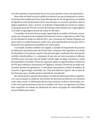 tem sido equitativo na priorização de recursos para questões como a dos agrotóxicos.
    Hoje existe no Brasil um pacto político/econômico em que predominam os interes-
ses da bancada ruralista para uma maior liberalização do uso de agrotóxicos no âmbito
do legislativo (mais de 40 projetos de lei nessa direção), no executivo (pressões sobre os
órgãos reguladores como a Anvisa), no judiciário (impunidade nas mortes no campo),
na pesquisa (mais de 95% dos recursos da Embrapa estão voltados para o agronegócio)
e na mídia (o agronegócio possui até canais de televisão).
    A novidade, em termos de uma reação organizada da sociedade civil frente a essa si-
tuação, foi o lançamento da Campanha Permanente Contra os Agrotóxicos e Pela Vida,
no dia Mundial de Saúde em abril de 2011, com a formação de Comitês Populares em
quase todos os estados brasileiros, tendo como principal bandeira de luta para 2012 o
banimento dos agrotóxicos já proibidos em outros países.
    A sociedade científica também tem reagido, a exemplo do lançamento do processo
de elaboração da primeira parte do Dossiê sobre os Impactos dos Agrotóxicos na Saúde
dos Brasileiros (www.abrasco.org.br). Uma das principais conclusões desse documento
científico interdisciplinar, é a constatação de que não são mais necessárias evidências
científicas para uma ação clara de Estado visando vigiar, proteger e promover a saúde
das populações envolvidas. É hora de se garantir espaço na agenda política e financeira
do SUS para viabilizar a estruturação da Vigilância, Atenção e Promoção da Saúde rela-
cionada à questão dos agrotóxicos. A articulação intersetorial, a adoção de políticas de
incentivo à agroecologia, articulada com a luta pela Reforma Agrária, são as bases da
luta hoje para que o modelo químico-dependente seja alterado.
    São muitas ainda as questões de pesquisa e de falta de informação sobre os agrotóxi-
cos e sua circulação no ambiente, decorrentes dos processos produtivos e de consumo,
como vimos acima. As informações devem estar acessíveis a todos os interessados, tan-
to dos níveis governamentais como da sociedade civil. Focar nos agrotóxicos de baixa
dose eorganizar um sistema de informação do câncer em grupos de vulnerabilizados
são prioridades para ontem.




                                                agrotóxicos, saúde, ambiente e sustentabilidade   119
 