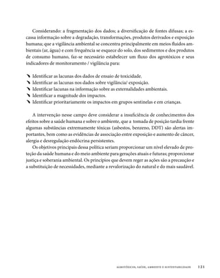 Considerando: a fragmentação dos dados; a diversificação de fontes difusas; a es-
cassa informação sobre a degradação, transformações, produtos derivados e exposição
humana; que a vigilância ambiental se concentra principalmente em meios fluidos am-
bientais (ar, água) e com frequência se esquece do solo, dos sedimentos e dos produtos
de consumo humano, faz-se necessário estabelecer um fluxo dos agrotóxicos e seus
indicadores de monitoramento / vigilância para:

﹅﹅ Identificar as lacunas dos dados de ensaio de toxicidade.
﹅﹅ Identificar as lacunas nos dados sobre vigilância/ exposição.
﹅﹅ Identificar lacunas na informação sobre as externalidades ambientais.
﹅﹅ Identificar a magnitude dos impactos.
﹅﹅ Identificar prioritariamente os impactos em grupos sentinelas e em crianças.

    A intervenção nesse campo deve considerar a insuficiência de conhecimentos dos
efeitos sobre a saúde humana e sobre o ambiente, que a tomada de posição tardia frente
algumas substâncias extremamente tóxicas (asbestos, benzeno, DDT) são alertas im-
portantes, bem como as evidências de associação entre exposição e aumento de câncer,
alergia e desregulação endócrina persistentes.
    Os objetivos principais dessa política seriam proporcionar um nível elevado de pro-
teção da saúde humana e do meio ambiente para gerações atuais e futuras; proporcionar
justiça e soberania ambiental. Os princípios que devem reger as ações são a precaução e
a substituição de necessidades, mediante a revalorização do natural e do mais saudável.




                                              agrotóxicos, saúde, ambiente e sustentabilidade   121
 