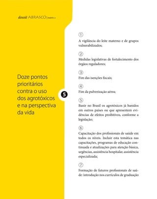 | parte 2
Doze pontos prioritários




                                                                       ①
                                                                       A vigilância do leite materno e de grupos
                                                                       vulnerabilizados;

                                                                       ②
                                                                       Medidas legislativas de fortalecimento dos
                                                                       órgãos reguladores;

                                                                       ③
                                 Doze pontos                           Fim das isenções fiscais;
                                 prioritários                          ④
                                 contra o uso                          Fim da pulverização aérea;

                                 dos agrotóxicos
                                                                   ❺
                                                                       ⑤
                                 e na perspectiva                      Banir no Brasil os agrotóxicos já banidos
                                                                       em outros países ou que apresentem evi-
                                 da vida                               dências de efeitos proibitivos, conforme a
                                                                       legislação;

                                                                       ⑥
                                                                       Capacitação dos profissionais de saúde em
                                                                       todos os níveis. Incluir esta temática nas
                                                                       capacitações, programas de educação con-
                                                                       tinuada e atualizações para atenção básica,
                                                                       urgências, assistência hospitalar, assistência
                                                                       especializada;

                                                                       ⑦
                                                                       Formação de futuros profissionais de saú-
                                                                       de: introdução nos currículos de graduação



                           122    dossiê abrasco | parte 2
 