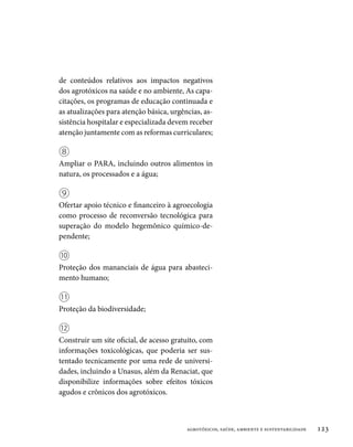 de conteúdos relativos aos impactos negativos
dos agrotóxicos na saúde e no ambiente, As capa-
citações, os programas de educação continuada e
as atualizações para atenção básica, urgências, as-
sistência hospitalar e especializada devem receber
atenção juntamente com as reformas curriculares;

⑧
Ampliar o PARA, incluindo outros alimentos in
natura, os processados e a água;

⑨
Ofertar apoio técnico e financeiro à agroecologia
como processo de reconversão tecnológica para
superação do modelo hegemônico químico-de-
pendente;

⑩
Proteção dos mananciais de água para abasteci-
mento humano;

⑪
Proteção da biodiversidade;

⑫
Construir um site oficial, de acesso gratuito, com
informações toxicológicas, que poderia ser sus-
tentado tecnicamente por uma rede de universi-
dades, incluindo a Unasus, além da Renaciat, que
disponibilize informações sobre efeitos tóxicos
agudos e crônicos dos agrotóxicos.



                                          agrotóxicos, saúde, ambiente e sustentabilidade   123
 