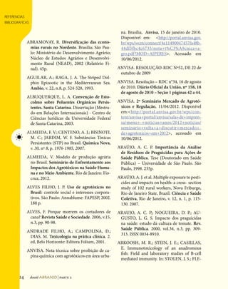 referencias
bibliograficas
Referências Bibliográficas




                                                                                      na. Brasília, Anvisa, 15 de janeiro de 2010.
                                                                                      Disponível em: http://portal.anvisa.gov.
                                   ABRAMOVAY, R. Diversificação das econo-            br/wps/wcm/connect/4e11490047457fa48b-
                                    mias rurais no Nordeste. Brasília; São Pau-       44df3fbc4c6735/nota+t%C3%A9cnica+a-
                                    lo: Ministério do Desenvolvimento Agrário;        gro.pdf?MOD=AJPERES. Acessado em
                                    Núcleo de Estudos Agrários e Desenvolvi-          10/06/2012.
                                    mento Rural (NEAD), 2002 (Relatório Fi-
                                    nal). 45p.                                      ANVISA. RESOLUÇÃO-RDC Nº52, DE 22 de
                                                                                     outubro de 2009
                                   AGUILAR, A.; RAGA, J. A. The Striped Dol-
                                    phin Epizootic in the Mediterranean Sea.        ANVISA. Resolução – RDC n°34, 16 de agosto
                                    Ambio, v. 22, n.8, p. 524-528, 1993.             de 2010. Diário Oficial da União, nº 158, 18
                                                                                     de agosto de 2010 – Seção 1 páginas 42 a 44.
                                   ALBUQUERQUE, L. A. Convenção de Esto-
                                    colmo sobre Poluentes Orgânicos Persis-         ANVISA. 2º Seminário Mercado de Agrotó-
                                    tentes. Santa Catarina. Dissertação (Mestra-     xicos e Regulação, 11/04/2012. Disponível
                                    do em Relações Internacionais) - Centro de       em:http://portal.anvisa.gov.br/wps/con-
                                    Ciências Jurídicas da Universidade Federal       tent/anvisa+portal/anvisa/sala+de+impren-
                                    de Santa Catarina, 2003.                         sa/menu+-+noticias+anos/2012+noticias/
                                                                                     seminario+volta+a+discutir+mercado+-
                                   ALMEIDA, F. V.; CENTENO, A. J.; BISINOTI,         de+agrotoxicos+em+2012, acessado em
                             ☀      M. C.; JARDIM, W. F. Substâncias Tóxicas         10/06/2012.
                                    Persistentes (STP) no Brasil. Química Nova,
                                    v. 30, nº 8, p. 1976-1985, 2007.                ARAÚJO, A. C. P. Importância da Análise
                                                                                     de Resíduos de Praguicidas para Ações de
                                   ALMEIDA, V. Modelo de produção agrária            Saúde Pública. Tese (Doutorado em Saúde
                                    no Brasil. Seminário de Enfrentamento aos        Pública) – Universidade de São Paulo. São
                                    Impactos dos Agrotóxicos na Saúde Huma-          Paulo, 1998. 235p.
                                    na e no Meio Ambiente. Rio de Janeiro: Fio-
                                    cruz, 2012.                                     ARAÚJO, A. J. et al. Multiple exposure to pesti-
                                                                                     cides and impacts on health: a cross- section
                                   ALVES FILHO, J. P. Uso de agrotóxicos no          study of 102 rural workers, Nova Friburgo,
                                    Brasil: controle social e interesses corpora-    Rio de Janeiro State, Brazil. Ciência e Saúde
                                    tivos. São Paulo: Annablume: FAPESP, 2002.       Coletiva, Rio de Janeiro, v. 12, n. 1, p. 115-
                                    188 p.                                           130. 2007.
                                   ALVES, F. Porque morrem os cortadores de         ARAUJO, A. C. P.; NOGUEIRA, D. P.; AU-
                                    cana? Revista Saúde e Sociedade. 2006, v.15,     GUSTO, L. G. S.  Impacto dos praguicidas
                                    n.3, pp. 90-98.                                  na saúde: estudo da cultura de tomate. Rev.
                                                                                     Saúde Pública. 2000, vol.34, n.3, pp. 309-
                                   ANDRADE FILHO, A.; CAMPOLINA, D.;
                                                                                     313. ISSN 0034-8910.
                                    DIAS, M. Toxicologia na prática clínica. 2.
                                    ed, Belo Horizonte: Editora Folium, 2001.       ARKOOSH, M. R.; STEIN, J. E.; CASILLAS,
                                                                                     E. Immunotoxicology of an anadromous
                                   ANVISA. Nota técnica sobre proibição de ca-
                                                                                     fish: Field and laboratory studies of B-cell
                                    pina química com agrotóxicos em área urba-
                                                                                     mediated immunity. In: STOLEN, J. S.; FLE-



                             124    dossiê abrasco | parte 2
 