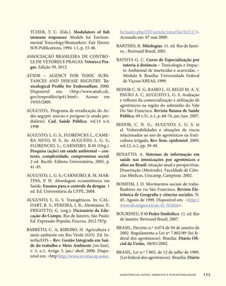 TCHER, T. C. (Eds.). Modulators of fish           br/index.php/ITF/article/viewFile/92/117.
  immune responses: Models for Environ-             Acessado em: 07 mai 2009.
  mental Toxicology/Biomarkers. Fair Haven:
  SOS Publications, 1994. v.1, p. 33-48.          BARTHES, R. Mitologias. 11. ed. Rio de Janei-
                                                   ro, : Bertrand Brasil, 2001.
ASSOCIAÇÃO BRASILEIRA DE CONTRO-
 LE DE VETORES E PRAGAS. Vetores e Pra-           BATISTA G. C. Curso de Especialização por
 gas. Edição 30, 2012.                              tutoria à distância – Toxicologia e Impac-
                                                    to Ambiental de inseticidas e acaricidas. –
ATSDR – AGENCY FOR TOXIC SUBS-                      Módulo 8. Brasília: Universidade Federal
 TANCES AND DISEASE REGISTRY. To-                   de Viçosa/ABEAS, 1999.
 xicological Profile for Endossulfam, 2000.
 Disponível em: http://www.atsdr.cdc.            BEDOR C. N. G, RAMO L. O, REGO M. A. V,
 gov/toxprofiles/tp41.html. Acesso em             PAVÃO A. C, AUGUSTO L. G. S. Avaliação
 19/03/2009.                                       e reflexos da comercialização e utilização de
                                                   agrotóxicos na região do submédio do Vale
AUGUSTO,. Programa de erradicação do Ae-           Do São Francisco. Revista Baiana de Saúde
 des aegypti: inócuo e perigoso (e ainda per-      Pública. 69 v.31, n.1, p. 68-76, jan./jun. 2007.
 dulário). Cad. Saúde Pública. vol.14 n.4,
 1998                                             BEDOR, C. N. G.; AUGUSTO, L. G. S. et
                                                   al.  Vulnerabilidades e situações de riscos
AUGUSTO, L. G. S., FLORENCIO, L., CAME-            relacionados ao uso de agrotóxicos na fruti-
 RA NETO, H. F., In: AUGUSTO, L. G. S.;            cultura irrigada. Rev. bras. epidemiol. 2009,
 FLORENCIO, L.; CARNEIRO, R.M (Org.).              vol.12, n.1, pp. 39-49.
 Pesquisa (ação) em saúde ambiental – con-
 texto, complexidade, compromisso social.         BENATTO, A. Sistemas de informação em
 2 ed. Recife: Editora Universitária, 2005, p.     saúde nas intoxicações por agrotóxicos e
 41-45.                                            afins no Brasil: situação atual e perspectivas.
                                                   Dissertação (Mestrado). Faculdade de Ciên-
AUGUSTO, L. G. S.; CARNEIRO, R. M. MAR-            cias Médicas, Unicamp, Campinas. 2002.
 TINS, P. H. Abordagem ecossistêmica em
 Saúde. Ensaios para o controle da dengue. 1      BOMFIM, J. D. Movimentos sociais de traba-
 ed. Ed. Universitária da UFPE, 2004.              lhadores no rio São Francisco. Revista Ele-
                                                   trônica de Geografia y ciências sociales. N.
AUGUSTO, L. G. S. Transgênicos. In: CAL-           45. Agosto de 1999. Disponível em: http://
 DART, R. S.; PEREIRA, I. B.; Alentejano, P.;      www.ub.es/geocrit/sn-45-30.htm.
 FRIGOTTO, G. (org.). Dicionário da Edu-
 cação do Campo. Rio de Janeiro, São Paulo:       BOURDIEU, P. O Poder Simbólico. 11. ed. Rio
 Ed. Expressão Popular, Fiocruz, 2012.787p.        de Janeiro: Bertrand Brasil, 2007.

BARRETO, C. A; RIBEIRO, H. Agricultura e          BRASIL, Decreto n.º 4.074 de 04 de janeiro de
 meio ambiente em Rio Verde (GO). Ed. In-          2002. Regulamenta a Lei nº 7.802/89 (lei fe-
 terfacEHS – Rev. Gestão Integrada em Saú-         deral dos agrotóxicos). Brasília: Diário Ofi-
 de do trabalho e Meio Ambiente [on-line].         cial da União, 08/01/2002.
 v. 3, n.1, Artigo 5, jan./ abril. 2008. Dispo-   BRASIL, Lei n.º 7.802, de 12 de julho de 1989.
 nível em: http http://www.revistas.sp.senac.     (Lei federal dos agrotóxicos). Brasília: Diário


                                                   agrotóxicos, saúde, ambiente e sustentabilidade    125
 