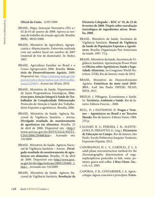 Referências Bibliográficas




                                     Oficial da União, 12/07/1989.                     Diretoria Colegiada – RDC nº 10, de 22 de
                                                                                       fevereiro de 2008. Dispõe sobre reavaliação
                                   BRASIL, Mapa, Instrução Normativa (IN) n.º          toxicológica de ingredientes ativos. Brasí-
                                    02 de 03 de janeiro de 2008. Aprova as nor-        lia, 2008.
                                    mas de trabalho da aviação agrícola. Brasília:
                                    DOU, 08/01/2008.                                 BRASIL. Ministério da Saúde. Secretaria de
                                                                                      Vigilância Sanitária. Manual de Vigilância
                                   BRASIL, Ministério da Agricultura, Agrope-         da Saúde de Populações Expostas a Agrotó-
                                    cuária e Abastecimento. Entrevista realizada      xicos. Brasília: Organização Pan-Americana
                                    com um auditor fiscal em outubro de 2007          da Saúde, 1997. 72 p.
                                    (material de tese de doutorado). In: Bedor,
                                    2007.                                            BRASIL. Ministério da Saúde. Secretaria de Vi-
                                                                                      gilância Sanitária. Apresentação Power Point
                                   BRASIL. Agricultura Familiar no Brasil e o         na Oficina sobre Agrotóxicos, Saúde e Segu-
                                    Censo Agropecuário 2006. Brasília: Minis-         ridade Alimentar, no Congresso World Nu-
                                    tério do Desenvolvimento Agrário, 2009.           trition. UERJ, Rio de Janeiro: maio de 2012.
                                    Disponível em: http://sistemas.mda.gov.br/
                                    portal/index/show/index/cod/1816/codIn-          BRASIL. Ministério do Desenvolvimento
                                    terno/22598#. Acesso em 20 jun, 2010.            Agrário. Estatísticas do meio rural 2010-
                                                                                      2011.. 4.ed. São Paulo: DIEESE; NEAD;
                                   BRASIL. Ministério da Saúde, Departamento          MDA, 2011.
                                    de Ações Programáticas Estratégicas. Dire-
                                    trizes para Atenção Integral à Saúde do Tra-     BREILH, J. Pilhagens, Ecossistemas e Saúde.
                                    balhador de Complexidade Diferenciada:            In: Território, Ambiente e Saúde. Rio de Ja-
                                    Protocolo de Atenção à Saúde dos Trabalha-        neiro: Editora Fiocruz, , 2008.
                                    dores Expostos a agrotóxicos. Brasília, 2006.
                                                                                     BULL, D. e HATHAWAY, D. Pragas e Vene-
                                   BRASIL. Ministério da Saúde. Agência Na-           nos – Agrotóxicos no Brasil e no Terceiro
                                    cional de Vigilância Sanitária – Anvisa.          Mundo. Rio de Janeiro: Editora Vozes, 1986.
                                    Divulgado resultado do monitoramento              235 p.
                                    de agrotóxicos em alimentos. Brasília, 23
                                    de abril de 2008. Disponível em: http://        CALDART, R. S.; PEREIRA, I. B.; ALENTE-
                                    www.anvisa.gov.br/DIVULGA/NOTI-                   JANO, P.; FRIGOTTO, G. (org.). Dicionário
                                    CIAS/2008/230408.htm. Acessado em:               de Educação no Campo. Rio de Janeiro, São
                                    5/6/2009.                                         Paulo: Escola Politécnica Joaquim Venâncio,
                                                                                      Expressão Popular, 2012.
                                   BRASIL. Ministério da Saúde. Agência Nacio-
                                    nal de Vigilância Sanitária – Anvisa . Divul-    CAPOBIANGO, H. L. V., CARDEAL, Z. L. A
                                    gado resultado do monitoramento de agro-          solid-phase microextraction method for the
                                    tóxicos em alimentos. Brasília, 15 de abril       chromatographic determination of orga-
                                    de 2009. Disponível em:http://www.anvi-          nophosphorus pesticides in fish, water, po-
                                    sa.gov.br/divulga/noticias/2009/150409_1.         tatoes, guava and coffee. J Braz Chem. Soc..
                                    htm . Acessado em: 5/6/2009.                     v.16, n.5, 2005.

                                   BRASIL. Ministério da Saúde. Agência Na-          CAPORAL, F. R.; COSTABEBER, J. A. Agroe-
                                    cional de Vigilância Sanitária. Resolução da      cologia: alguns conceitos e princípios. Exten-



                             126    dossiê abrasco | parte 2
 