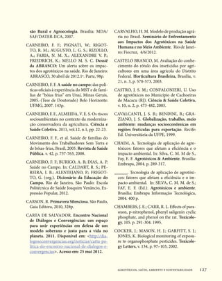 são Rural e Agroecologia. Brasília: MDA/        CARVALHO, H. M. Modelo de produção agrá-
  SAF/DATER-IICA, 2007.                            ria no Brasil. Seminário de Enfrentamento
                                                   aos Impactos dos Agrotóxicos na Saúde
CARNEIRO, F. F.; PIGNATI, W.; RIGOT-               Humana e no Meio Ambiente. Rio de Janei-
 TO, R. M.; AUGUSTO, L. G. S.; RIZOLLO,            ro: Fiocruz, 4/6/2012.
 A.; FARIA, N. M. X.; ALEXANDRE V. P.;
 FRIEDRICH, K.; MELLO M. S. C. Dossiê             CASTELO BRANCO, M. Avaliação do conhe-
 da ABRASCO: Um alerta sobre os impac-             cimento do rótulo dos inseticidas por agri-
 tos dos agrotóxicos na saúde. Rio de Janeiro:     cultores em uma área agrícola do Distrito
 ABRASCO, 30 abril de 2012.1ª. Parte, 98p.         Federal. Horticultura Brasileira, Brasília, v.
                                                   21, n. 3, p. 570-573, 2003.
CARNEIRO, F. F. A saúde no campo: das polí-
 ticas oficiais à experiência do MST e de famí-   CASTRO, J. S. M.; CONFALONIERI, U. Uso
 lias de “bóias frias” em Unaí, Minas Gerais,      de agrotóxicos no Município de Cachoeiras
 2005.-(Tese de Doutorado) Belo Horizonte:         de Macacu (RJ). Ciência  Saúde Coletiva,
 UFMG, 2007. 143p.                                 v. 10, n. 2, p. 473-482, 2005.
CARNEIRO, F. F., ALMEIDA, V. E. S. Os riscos      CAVALCANTI, J. S. B.; BENDINI, B.; GRA-
 socioambientais no contexto da moderniza-         ZIANO, J. S. Globalização, trabalho, meio
 ção conservadora da agricultura. Ciência e        ambiente: mudanças socioeconômicas em
 Saúde Coletiva. 2011, vol.12, n.1, pp. 22-23.     regiões frutículas para exportação. Recife:
                                                   Ed. Universitária da UFPE, 1999.
CARNEIRO, F. F., et al. Saúde de famílias do
 Movimento dos Trabalhadores Sem Terra e          CHAIM, A. Tecnologia de aplicação de agro-
 de bóias-frias, Brasil, 2005. Revista de Saúde    tóxicos: fatores que afetam a eficiência e o
 Pública. v. 42, p. 757-763, 2008.                 impacto ambiental. In: Silva, C. M. M de S.,
                                                   Fay, E. F. Agrotóxicos  Ambiente. Brasília:
CARNEIRO, F. F; BURIGO, A. B; DIAS, A. P.          Embrapa, 2004. p. 289-317.
 Saúde no Campo. In: CALDART, R. S.; PE-
 REIRA, I. B.; ALENTEJANO, P.; FRIGOT-            ______. Tecnologia de aplicação de agrotóxi-
 TO, G. (org.). Dicionário da Educação do           cos: fatores que afetam a eficiência e o im-
 Campo. Rio de Janeiro, São Paulo: Escola           pacto ambiental. In: SILVA, C. M. M. de S.;
 Politécnica de Saúde Joaquim Venâncio, Ex-         FAY, E. F. (Ed.). Agrotóxicos e ambiente.
 pressão Popular, 2012.                             Brasília: Embrapa Informação Tecnológica,
                                                    2004. 400 p.
CARSON, R. Primavera Silenciosa. São Paulo,
 Gaia Editora, 2010, 328p.                        CHAMBERS, J. E.; CARR, R. L. Effects of para-
                                                   oxon, p-nitrophenol, phenyl saligenin cyclic
CARTA DE SALVADOR. Encontro Nacional               phosphate, and phenol on the rat. Toxicolo-
 de Diálogos e Convergências: um espaço            gy. 105. p. 291-304. 1995.
 para unir experiências em defesa de um
 modelo soberano e justo para a vida no           COCKER, J.; MASON, H. J.; GARFITT, S. J.;
 planeta. 2011. Disponível em: http://dia-        JONES, K. Biological monitoring of exposu-
 logoseconvergencias.org/noticias/carta-po-        re to organophosphate pesticides. Toxicolo-
 litica-do-encontro-nacional-de-dialogos-e-        gy Letters, v. 134, p. 97–103, 2002.
 convergencias. Acesso em: 25 mai 2012.



                                                   agrotóxicos, saúde, ambiente e sustentabilidade   127
 