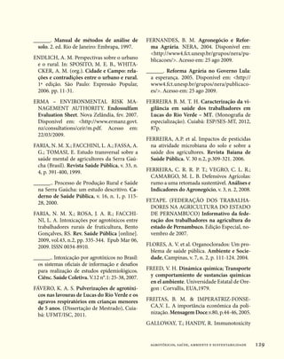 ______. Manual de métodos de análise de            FERNANDES, B. M. Agronegócio e Refor-
  solo. 2. ed. Rio de Janeiro: Embrapa, 1997.       ma Agrária. NERA, 2004. Disponível em:
                                                    http://www4.fct.unesp.br/grupos/nera/pu-
ENDLICH, A. M. Perspectivas sobre o urbano          blicacoes/. Acesso em: 25 ago 2009.
 e o rural. In: SPOSITO, M. E. B., WHITA-
 CKER, A. M. (org.). Cidade e Campo: rela-         ______. Reforma Agrária no Governo Lula:
 ções e contradições entre o urbano e rural.         a esperança. 2005. Disponível em: http://
 1ª edição. São Paulo: Expressão Popular,            www4.fct.unesp.br/grupos/nera/publicaco-
 2006. pp. 11-31.                                    es/. Acesso em: 25 ago 2009.
ERMA – ENVIRONMENTAL RISK MA-                      FERREIRA B. M. T. H. Caracterização da vi-
 NAGEMENT AUTHORITY. Endossulfam                    gilância em saúde dos trabalhadores em
 Evaluation Sheet. Nova Zelândia, fev. 2007.        Lucas do Rio Verde – MT. (Monografia de
 Disponível em: http://www.ermanz.govt.            especialização). Cuiabá: ESP/SES-MT, 2012,
 nz/consultations/ceir/m.pdf. Acesso em:            87p.
 22/03/2009.
                                                   FERREIRA, A.P. et al. Impactos de pesticidas
FARIA, N. M. X.; FACCHINI, L. A.; FASSA, A.         na atividade microbiana do solo e sobre a
  G.; TOMASI, E. Estudo transversal sobre a         saúde dos agricultores. Revista Baiana de
  saúde mental de agricultores da Serra Gaú-        Saúde Pública. V. 30 n.2, p.309-321. 2006.
  cha (Brasil). Revista Saúde Pública, v. 33, n.
  4, p. 391-400, 1999.                             FERREIRA, C. R. R. P. T.; VEGRO, C. L. R.;
                                                     CAMARGO, M. L. B. Defensivos Agrícolas:
______.. Processo de Produção Rural e Saúde          rumo a uma retomada sustentável. Análises e
  na Serra Gaúcha: um estudo descritivo. Ca-         Indicadores do Agronegócio, v. 3, n. 2, 2008.
  derno de Saúde Pública, v. 16, n. 1, p. 115-
  28, 2000.                                        FETAPE. (FEDERAÇÃO DOS TRABALHA-
                                                    DORES NA AGRICULTURA DO ESTADO
FARIA, N. M. X.; ROSA, J. A. R.; FACCHI-            DE PERNAMBUCO) Informativo da fede-
  NI, L. A. Intoxicações por agrotóxicos entre      ração dos trabalhadores na agricultura do
  trabalhadores rurais de fruticultura, Bento       estado de Pernambuco. Edição Especial, no-
  Gonçalves, RS. Rev. Saúde Pública [online].       vembro de 2007.
  2009, vol.43, n.2, pp. 335-344.  Epub Mar 06,
  2009. ISSN 0034-8910.                            FLORES, A. V. et al. Organoclorados: Um pro-
                                                     blema de saúde pública. Ambiente e Socie-
______.. Intoxicação por agrotóxicos no Brasil:      dade, Campinas, v. 7, n. 2, p. 111-124. 2004.
  os sistemas oficiais de informação e desafios
  para realização de estudos epidemiológicos.      FREED, V. H. Dinámica química; Transporte
  Ciênc. Saúde Coletiva. V.12 n°.1: 25-38, 2007.    y comportamiento de sustancias químicas
                                                    en el ambiente. Universidade Estatal de Ore-
FÁVERO, K. A. S. Pulverizações de agrotóxi-         gon : Corvallis, EUA,1979.
  cos nas lavouras de Lucas do Rio Verde e os
  agravos respiratórios em crianças menores        FREITAS, B. M.  IMPERATRIZ-FONSE-
  de 5 anos. (Dissertação de Mestrado), Cuia-       CA,V. L. A importância econômica da poli-
  bá: UFMT/ISC, 2011.                               nização. Mensagem Doce.v.80, p.44-46, 2005.
                                                   GALLOWAY, T.; HANDY, R. Immunotoxicity


                                                    agrotóxicos, saúde, ambiente e sustentabilidade   129
 