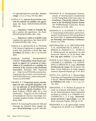 Referências Bibliográficas




                                     of organophosphorous pesticides. Ecotoxi-        GRASMAN, K. A. Developmental Immuno-
                                     cology, v. 12, n. (1-4), p. 345-363, 2003.         toxicity of Environmental Contaminants
                                                                                        in Fish-Eating Birds of the Great Lakes. In:
                                   GARCIA, E. G. Aspectos de prevenção e con-           Conference, Chemically-induced Altera-
                                    trole de acidentes no trabalho com agrotó-          tions in the Developing Immune System:
                                    xicos. São Paulo: MTE/FUNDACENTRO;                  The Wildlife/Human Connection. Racine,
                                    2005; 51p.                                          Wisconsin, 10-12 feb. 1995.
                                   ______. Segurança e Saúde no Trabalho Ru-          GRASMAN, K. A.; SCANLON, P. F.; FOX, G.
                                     ral: a questão dos agrotóxicos. São Paulo:        A. Immunological Biomarkers and Environ-
                                     MTE/FUNDACENTRO; 2001. 182p.                      mental Contaminants in Fish-Eating Birds of
                                   ______. Segurança e saúde no trabalho rural:        the Great Lakes. In: Society of Environmen-
                                     a questão dos agrotóxicos. São Paulo: MTE/        tal Toxicology and Chemistry Conference.
                                     FUNDACENTRO, 2001. 182 p.                         Denver: nov. 1994.

                                   GARCIA, E. G., BUSSACOS, M. A., FISCHER,           GRÜTZMACHER, D. D., GRÜTZMACHER,
                                    F. M. Impact of legislation on registration of     A. D., AGOSTINETTO, D., LOECK, A. E.,
                                    acutely toxic pesticides in Brazil. Rev. Saú-      ROMAN, R., PEIXOTO, S. C., ZANELLA,
                                    de Publica, São Paulo, v. 30, n. 5, p. 832-830.    R. Monitoramento de agrotóxicos em dois
                                    2005.                                              mananciais hídricos no sul do Brasil. Rev.
                                                                                       bras. eng. agríc. ambient.. v.12 n.6, 2008.
                                   GERMAN FEDERAL ENVIRONMENT
                                    AGENCY. Endossulfam: Draft Dossier pre-           GUHUR, D. M. P; TONÁ, N. Agroecologia. In:
                                    pared in support of a proposal of endos-           CALDART, R. S.; PEREIRA, I. B.; ALENTE-
                                    sulfam to be considered as a candidate for         JANO, P.; FRIGOTTO, G. (org.). Dicionário
                                    inclusion in the Annexes to the Stockholm          da Educação do Campo. Rio de Janeiro, São
                                    Convention. Alemanha, 2007. Disponível             Paulo: Escola Politécnica de Saúde Joaquim
                                    em: http://www.POP.int/documents/mee-             Venâncio, Expressão Popular, pp. 57-65. 2012.
                                    tings/poprc/docs/under_review/endossul-           GUPTA, P. K.; GUPTA, R. C. Pharmacology,
                                    fam/Draft%20Dossier_endossulfam.pdf.              Toxicology and Degradation of Endossulfam
                                    Acesso em 03/03/2009.                              A Review. Elsevier/North-Holland Scienti-
                                   GIRARDI, E. P. Proposição teórico-metodo-           fic Publishers Ltd., India, v. 13, n. 2, p. 115-
                                    lógica de uma cartografia geográfica críti-        130, 1979.
                                    ca e sua aplicação no desenvolvimento do          HESPANHOL, A. N. Desafios da geração de
                                    atlas da questão agrária brasileira. Presi-        renda em pequenas propriedades e a ques-
                                    dente Prudente: UNESP, 2008, 347 p. Tese           tão do Desenvolvimento Rural Sustentável
                                    (doutorado) - Programa de Pós-Graduação            no Brasil. In: ALVES, A. F., CARRIJO, B. R.,
                                    da Faculdade de Ciências e Tecnologia, Uni-        CANDIOTTO, L. Z. P. (org.). Desenvolvi-
                                    versidade Estadual Paulista, Presidente Pru-       mento territorial e agroecologia. 1 ed. São
                                    dente, 2008.                                       Paulo: Expressão Popular, 2008. pp. 81-93.
                                   GOSS, D. W. Screening Procedure for Soils and      HESPANHOL, R. A. M. Agroecologia: Limites
                                    Pesticides for Potential Water Quality Im-         e Perspectivas. In: ALVES, A. F., CARRIJO, B.
                                    pacts. Weed Technology, v.6, p.701-708,1992.



                             130    dossiê abrasco | parte 2
 