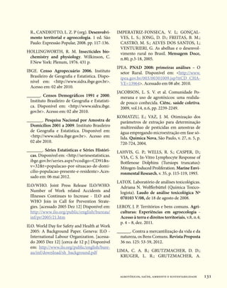 R., CANDIOTTO, L. Z. P (org). Desenvolvi-         IMPERATRIZ-FONSECA, V. L; GONÇAL-
  mento territorial e agroecologia. 1 ed. São         VES, L. S.; JONG, D. D.; FREITAS, B. M.;
  Paulo: Expressão Popular, 2008. pp. 117-136.        CASTRO, M. S.; ALVES DOS SANTOS, I.;
                                                      VENTURIERI, G. As abelhas e o desenvol-
HOLLINGWORTH, R. M. Insecticides bio-                 vimento rural no Brasil. Mensagem Doce,
 chemistry and physiology. Wilkinson, C.              n.80, p.3-18, 2005.
 F.New York: Plenum, 1976. 431 p.
                                                    IPEA. PNAD 2008: primeiras análises – O
IBGE. Censo Agropecuário 2006. Instituto              setor Rural. Disponível em: http://www.
  Brasileiro de Geografia e Estatística. Dispo-       ipea.gov.br/003/00301009.jsp?ttCD_CHA-
  nível em: http://www.sidra.ibge.gov.br.           VE=13964. Acessado em 08 abr. 2010.
  Acesso em: 02 abr 2010.
                                                    JACOBSON, L. S. V. et al.  Comunidade Po-
______. Censos Demográficos 1991 e 2000.              merana e uso de agrotóxicos:  uma realida-
  Instituto Brasileiro de Geografia e Estatísti-      de pouco conhecida. Ciênc. saúde coletiva.
  ca. Disponível em: http://www.sidra.ibge.          2009, vol.14, n.6, pp. 2239-2249.
  gov.br. Acesso em: 02 abr 2010.
                                                    KOMATZU, E.; VAZ, J. M. Otimização dos
_______. Pesquisa Nacional por Amostra de            parâmetros de extração para determinação
  Domicílios 2001 a 2009. Instituto Brasileiro       multiresíduo de pesticidas em amostras de
  de Geografia e Estatística. Disponível em:         água empregando microextração em fase só-
  http://www.sidra.ibge.gov.br. Acesso em:         lida. Química Nova, São Paulo, v. 27, n. 5, p.
  02 abr 2010.                                       720-724, 2004.
_______. Séries Estatísticas e Séries Históri-      LAHVIS, G. P.; WELLS, R. S.; CASPER, D.;
  cas. Disponível em: http://seriesestatisticas.    VIA, C. S. In-Vitro Lymphocyte Response of
  ibge.gov.br/series.aspx?vcodigo=CD91s-            Bottlenose Dolphins (Tursiops truncatus):
  v=32t=populacao-por-situacao-de-domi-             Mitogen-Induced Proliferation. Marine Envi-
  cilio-populacao-presente-e-residente.Aces-        ronmental Research, v. 35, p. 115-119, 1993.
  sado em: 06 mai 2012.
                                                    LATOX. Laboratório de análises toxicológicas.
ILO/WHO. Joint Press Release ILO/WHO:                Adriana N. Wolfferbüttel (Química Toxico-
  Number of Work related Accidents and               logista). Laudo de análise toxicológica Nº
  Illnesses Continues to Increase - ILO and          070103 V/08, de 18 de agosto de 2008.
  WHO Join in Call for Prevention Strate-
  gies. [acessado 2005 Dez 12] Disponível em:       LEROY, J. P. Territórios e bens comuns. Agri-
  http://www.ilo.org/public/english/bureau/          culturas: Experiências em agroecologia -
  inf/pr/2005/21.htm                                 Acesso à terra e direitos territoriais, v.8, n.4;
                                                     p. 4 – 8, dez. 2011.
ILO. World Day for Safety and Health at Work
  2005: A Background Paper. Geneva: ILO -           ______. Contra a mercantilização da vida e da
  International Labour Organization. [acessa-         natureza, os Bens Comuns. Revista Proposta
  do 2005 Dez 12] [cerca de 12 p.] Disponível         36 no. 125: 53-59, 2012.
  em: http://www.ilo.org/public/english/bure-
  au/inf/download/sh_background.pdf                 LIMA, C. A. B.; GRUTZMACHER, D. D.;
                                                      KRUGER, L. R.; GRUTZMACHER, A.



                                                     agrotóxicos, saúde, ambiente e sustentabilidade     131
 