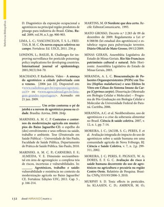 Referências Bibliográficas




                                     D.  Diagnóstico da exposição ocupacional a     MARTINS, M. O Nordeste que deu certo. Re-
                                     agrotóxicos na principal região produtora de    cife: EditoraComunicarte, 1993.
                                     pêssego para indústria do Brasil. Ciênc. Ru-
                                     ral. 2009, vol.39, n.3, pp. 900-903.           MATO GROSSO, Decreto n.º 2.283 de 09 de
                                                                                     dezembro de 2009. Regulamenta a Lei nº
                                   LIMA, L. C.; VASCONCELOS, T. S. L.; FREI-         8.588/06 (lei estadual dos agrotóxicos) e es-
                                     TAS, B. M. C. Os novos espaços seletivos no     tabelece regras para pulverização terrestre.
                                     campo. Fortaleza: Ed. UECE, 2011. 256 p.        Diário Oficial de Mato Grosso, 09/12/2009.
                                   LONDON, L.; BAILIE, R. Challenges for im-        MINAS GERAIS, Assembléia Legislativa do
                                    proving surveillance for pesticide poisoning:    Estado de Minas Geriais. Rio São Francisco:
                                    policy implications for developing countries.    patrimônio cultural e natural. Belo Hori-
                                    International journal of epidemiology.           zonte: Assembléia Legislativa do Estado de
                                    2001;30(3):564-70.                               Minas Gerais, 2003.
                                   MACHADO, P. Radiobrás. Vídeo - A ameaça          MIRANDA, A. L. C. Bioacumulação de Po-
                                    do agrotóxico: a cidade pulverizada com          luentes Organopersistentes (POPs) em Tra-
                                    o veneno. [2006 jun 22]. Disponível em:          íra (Hoplias malabaricus) e seus Efeitos In
                                    www.radiobras.gov.br/especiais/agrotoxi-        Vitro em Céluas do Sistema Imune da Car-
                                    co/# ou www.agenciabrasil.gov.br/lista-        pa (Cyprinus carpio). Dissertação (Mestrado
                                    gem-grandes-reportagens. Acessado: em           em Biologia Celular e Molecular) – Progra-
                                    21 jun. 2009.                                    ma de Pós-Graduação em Biologia Celular e
                                                                                     Molecular da Universidade Federal do Para-
                                   _____________. Um avião contorna o pé de          ná. Curitiba, 2006.
                                     jatobá e a nuvem de agrotóxico pousa na ci-
                                     dade. Brasília: Anvisa, 2008. 264p.            MIRANDA, A.C. et al. Neoliberalismo, uso de
                                                                                     agrotóxicos e a crise da soberania alimentar
                                   MARINHO, A. M. C. P. Contextos e contor-          no Brasil. Ciência  saúde coletiva. 2007, v.
                                    nos da modernização agrícola em municí-          12, n. 1, pp. 7-14.
                                    pios do Baixo Jaguaribe-CE: o espelho do
                                    (des) envolvimento e seus reflexos na saúde,    MOREIRA, J. C.; JACOB, S. C.; PERES, F. et
                                    trabalho e ambiente. Tese (Doutorado em          al. Avaliação integrada do impacto do uso de
                                    Saúde Pública) – Universidade de São Paulo,      agrotóxicos sobre a saúde humana em uma
                                    Faculdade de Saúde Pública, Departamento         comunidade agrícola de Nova Friburgo, RJ.
                                    de Prática de Saúde Pública. São Paulo, 2010.    Ciência e Saúde Coletiva, v. 7, n. 2,p. 299-
                                                                                     311, 2002.
                                   MARINHO, A. M. C. P.; CARNEIRO, F. F.;
                                    ALMEIDA, V. E. Dimensão socioambien-            MOREIRA, J. C; PERES, F; PIGNATI, W. A;
                                    tal em área de agronegócio: a complexa teia      DORES, E. F. G. C. Avaliação do risco à
                                    de riscos, incertezas e vulnerabilidades. In:    saúde humana decorrente do uso de agro-
                                    ______. Agrotóxicos, trabalho e saúde:           tóxicos na agricultura e pecuária na região
                                    vulnerabilidade e resistência no contexto da     Centro Oeste. Relatório de Pesquisa. Brasí-
                                    modernização agrícola no Baixo Jaguaribe/        lia: CNPq 555193/2006-3, 2010.
                                    CE. Fortaleza: Edições UFC, 2011. Cap. 5 ,
                                    p. 166-214.                                     MURPHY S. D. Toxic effects in pesticides.
                                                                                     In: KLAASEN, C. D.; AMBDUR, M. O.;



                             132    dossiê abrasco | parte 2
 