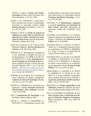 DOULL, J.; editors. Cassaret and Doull´s           to endossulfam: a case report of two patients
  Toxicology: the basic science ïf poisons. New      and characteristics of endossulfam toxicity.
  York: Macmillan. p. 543-553, 1988.                 Veterinary and Human Toxicology, v. 45, n.
                                                     6, p. 318-320, 2003.
NAQVI, S. M., VAISHNAVI, C. Bioaccumu-
 lative potential and toxicity of endossulfam      OLIVEIRA, N. P. Malformações congênitas
 insecticide to non-target animals. Comp            e o uso de agrotóxicos em municípios de
 Biochem Physiol, Great Britain, v. 105-C, n.       Mato Grosso, 2000-2009. [dissertação de
 3, p. 347-361, 1993.                               mestrado]. Cuiabá, MT, UFMT/ISC, 2012,
                                                    105p.
NASRALA NETO, E. Estudo da atuação da
 vigilância em saúde sobre os impactos dos         OLIVEIRA, S. M.; GOMES, T. C. C. Contami-
 agrotóxicos na saúde e ambiente em muni-           nação por Agrotóxico em População de Área
 cípios de Mato Grosso. [tese de doutorado].        Urbana - Petrópolis, RJ. Cadernos de Saúde
 São Paulo: Unifesp, 2012, 215p.                    Pública.v.6 (1): 18.26.1990.
NASS, D. P.; Francisco, R. H. P. Fim de Doze       OLIVEIRA-SILVA, J. J.; ALVES, S. R.; DELLA
 Poluentes Orgânicos. Revista Eletrônica de         -ROSA, H. V. Avaliação da exposição huma-
 Ciências, nº 05. São Carlos, 2002.                 na a agrotóxicos. In: PERES, F.; MOREIRA,
                                                    J. C. (org.). É veneno ou é remédio? Rio de
NODARI, R. O. Biossegurança, transgênicos           Janeiro: Fiocruz; 2003. p. 121-136.
 e risco ambiental: os desafios da nova Lei
 de Biossegurança. In: LEITE, J. R. M.; FA-        OLIVEIRA-SILVA, J. J.; ALVES, S. R.; MEYER,
 GUNDEZ, P. R. A. (Org.). Biossegurança e           A.; PEREZ, F.; SARCINELLI, P. N.; MAT-
 novas tecnologias na sociedade de risco: as-       TOS, R. C. O. C.; MOREIRA, J. C. Influência
 pectos jurídicos, técnicos e sociais. São José:    de fatores socioeconômicos na contamina-
 Conceito Editorial, 2007, v. I, p. 17-44. Dis-     ção por agrotóxicos, Brasil. Revista de Saúde
 ponível em:http://www.lfdgv.ufsc.br/No-           Pública, v. 35, n.2, p.130-135, 2001.
 dari%20BiossegurancaTransgenicosRisco.
 pdf. Acesso em: 10/06/2012.                      ORTIZ-PEREZ, E.; CIANZIO, S. R.; WILEY,
                                                    H.; HORNER, H. T.; DAVIS, W. H.; PAL-
NODARI, R. O; GUERRA, M. P. Avaliação de            MER, R. G. Insect-mediated crosspollina-
 riscos ambientais de plantas transgênicas.         tion in soybean [Glycine max (L.) Merrill]. I.
 Cadernos de ciência  Tecnologia, Brasília,        Agronomic performance. Field Crops Rese-
 vol. 18, nº 1, p. 81-116, 2001.                    arch, v. 101, p. 259-268, 2007.
NUNES, G. S.; RIBEIRO, M. C. Pesticidas: uso,      PASCHOAL, A. D. Pragas, praguicidas e a crise
 legislação e controle. Pesticidas: Revista de       ambiental: problemas e soluções. Rio de Ja-
 Ecotoxicologia e Meio Ambiente, Curitiba,           neiro: Fundação Getúlio Vargas, 1979. 102 p.
 v. 9, p. 31-34, 1999.
                                                   PAT, C.; LUSCOMBE, D.; SIMPSON, M. Cri-
OGA, S. Fundamentos de Toxicologia. 2. ed.           térios Técnicos para a Destruição de Esto-
 São Paulo: Atheneu Editora, 2003.                   ques de Poluentes Orgânicos Persistentes.
                                                     Brasil: Greenpeace,. 1998. 54 p. ISBN 90-
OKTAY, C., GOKSU, E., BOZDEMIR, N.,                  73361-47-8.
 SOYUNCU, S., Unintentional toxicity due



                                                    agrotóxicos, saúde, ambiente e sustentabilidade   133
 