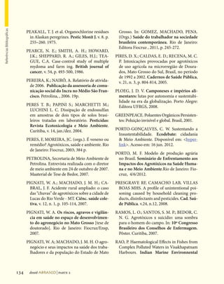 Referências Bibliográficas




                                   PEAKALL, T. J. et al. Organochlorine residues        Grosso. In: GOMEZ, MACHADO, PENA.
                                    in Alaskan peregrines. Pestic Monit J. v. 8. p.     (Orgs.) Saúde do trabalhador na sociedade
                                    255–260. 1975.                                      brasileira contemporânea. Rio de Janeiro:
                                                                                        Editora Fiocruz , 2011, p. 245-272.
                                   PEARCE, N. E.; SMITH, A. H.; HOWARD,
                                    J.K.; SHEPPARD, R. A.; GILES, H.J.; TEA-          PIRES, D. X.; CALDAS, E. D.; RECENA, M. C.
                                    GUE, C.A. Case-control study of multiple            P. Intoxicações provocadas por agrotóxicos
                                    mydoma and farm ing. British journal of             de uso agrícola na microrregião de Doura-
                                    cancer, v. 54, p. 493-500, 1986.                    dos, Mato Grosso do Sul, Brasil, no período
                                                                                        de 1992 a 2002. Cadernos de Saúde Pública,
                                   PEREIRA, K.; NAIRÓ, A. Relatório de ativida-         v. 21, n. 3, p. 804-814, 2005.
                                    de 2006. Publicação da assessoria de comu-
                                    nicação social do Incra no Médio São Fran-        PLOEG, J. D. V. Camponeses e impérios ali-
                                    cisco. Petrolina, , 2006. 19p.                     mentares: lutas por autonomia e sustentabi-
                                                                                       lidade na era da globalização. Porto Alegre:
                                   PERES T. B.; PAPINI S.; MARCHETTI M.;               Editora UFRGS, 2008.
                                    LUCHINI L. C. Dissipação de endossulfan
                                    em amostras de dois tipos de solos brasi-         GREENPEACE. Poluentes Orgânicos Persisten-
                                    leiros tratadas em laboratório. Pesticidas:        tes: Poluição invisível e global. Brasil, 2001.
                                    Revista Ecotoxicologia e Meio Ambiente.
                                    Curitiba, v. 14, jan./dez. 2004.                  PORTO-GONÇALVES, C. W. Sustentando a
                                                                                       Insustentabilidade. Ecodebate: cidadania
                                   PERES, F, MOREIRA, JC. (orgs.). É veneno ou          Meio Ambiente. Disponível em: hyper-
                                    remédio? Agrotóxicos, saúde e ambiente. Rio        link. Acesso em: 16 jun. 2012.
                                    de Janeiro: Fiocruz, 2003; 384 p.
                                                                                      PORTO, M. F. Modelo de produção agrária
                                   PETROLINA, Secretaria de Meio Ambiente de           no Brasil. Seminário de Enfrentamento aos
                                    Petrolina. Entrevista realizada com o diretor      Impactos dos Agrotóxicos na Saúde Huma-
                                    de meio ambiente em 24 de outubro de 2007.         na e no Meio Ambiente.Rio de Janeiro: Fio-
                                    Maaterial de Tese de Bedor, 2007.                  cruz, 4/6/2012.
                                   PIGNATI, W. A.; MACHADO, J. M. H.; CA-             PRESGRAVE RF, CAMACHO LAB, VILLAS
                                     BRAL, J. F. Acidente rural ampliado: o caso       BOAS MHS. A profile of unintentional poi-
                                     das “chuvas” de agrotóxicos sobre a cidade de     soning caused by household cleaning pro-
                                     Lucas do Rio Verde - MT. Ciênc. saúde cole-       ducts, disinfectants and pesticides. Cad. Saú-
                                     tiva, v. 12, n. 1, p. 105-114, 2007.              de Pública. v.24, n.12, 2008.
                                   PIGNATI, W. A. Os riscos, agravos e vigilân-       RAMOS, L. O.; SANTOS, S. M. P.; BEDOR, C.
                                     cia em saúde no espaço de desenvolvimen-          N. G. Agrotóxicos x suicídio: uma sombra
                                     to do agronegócio no Mato Grosso [tese de         para o homem do campo. In: 10º Congresso
                                     doutorado]. Rio de Janeiro: Fiocruz/Ensp,         Brasileiro dos Conselhos de Enfermagem.
                                     2007.                                             Pôster. Curitiba, 2007.
                                   PIGNATI, W. A; MACHADO, J. M. H. O agro-           RAO, P. Haematological Effects in Fishes from
                                     negócio e seus impactos na saúde dos traba-       Complex Polluted Waters in Visakhapatnam
                                     lhadores e da população do Estado de Mato         Harbours. Indian Marine Environnental



                             134    dossiê abrasco | parte 2
 