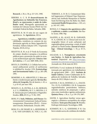 Research, v. 30, n. 30, p. 217-231, 1990.          TERHAUS, A. D. M. E. Contaminant-Rela-
                                                     ted Suppression of Delayed Type Hypersen-
RIBEIRO, A. C. B. O desenvolvimento do               sitivity and Antibody Reesponses in Harbor
  Agrobusiness no Submédio São Francisco,            Seals Fed Herring from the Baltic Sea. Envi-
  Brasil e as repercussões à saúde do traba-         ronrnental Health Perspecctives, v. 103, n.2,
  lhador rural. Monografia apresentada ao            p. 162-167, 1995.
  Instituto de Ciências Sociais-PISAT da Uni-
  versidade Federal da Bahia. Salvador, 2006.      RUEGG, E. F. Impacto dos agrotóxicos sobre
                                                    o ambiente, a saúde e a sociedade. São Pau-
RIGOTTO, R. M. O mito do uso seguro de              lo: Ícone, 1986. 94p.
  agrotóxicos. In: Agrotóxicos. 2011a
                                                   SAADEH, A. M.; ALALY, M. K.; FARSAKH,
______. Agrotóxicos, trabalho e saúde: vulne-       N. A.; GHANI, M. A. Clinical and socio de-
  rabilidades, resistência no contexto da mo-       mographic future of acute carbamate and
  dernização agrícola no Baixo Jaguaribe/CE.        organophosphate poisoning: a study of adult
  Fortaleza: Editora Edições UFC / Expressão        patients in North Jordan. Journal of toxico-
  Popular, 2011b, 612 p.                            logy - Clinical toxicology, v. 34, p. 45-51,
RIGOTTO, R. M. et al. O Verde da Economia           1996.
  do campo: desafios à pesquisa e às políticas     SALAZAR, A. L. Transgênicos: crescimento
  públicas para a promoção da saúde no avan-        sem limites.. In: Rede de Agricultura Sus-
  ço da modernização agrícola. Ciência e Saú-       tentável. Disponível em: http://www.agri-
  de Coletiva, v. 17, n.6: 3689-3696, 2012.         sustentavel.com/trans/artigos/limite.html.
ROCH, P., COOPER, E. L Cellular but not hu-         Acessado em: 20 de maio de 2012.
 moral antibacterial activity of earthworms        SANTANA, V. et al. Acidente de Trabalho à in-
 is inhibited by Aroclor 1254. Ecotoxicology        toxicação por agrotóxicos em trabalhadores
 and Environmental Safety v.22. p. 283-290,         da agropecuária 2000 – 2011. Instituto de
 1991.                                              Saúde Coletiva. Centro Colaborador de Vi-
ROMEIRO, A. R.; ABRANTES, F. J. Meio am-            gilância de Acidentes de Trabalho. Salvador,
 biente e modernização agrícola. Revista Bra-       março de 2012, Edição 4, ano II.
 sileira de Geografia, Rio de Janeiro, v. 43, n.   SANTOS, V. M. R.; DONNICI, C. L.; DACOS-
 1, p. 03-45, jan-mar 1981.                         TA, J. B. N.; CAIXEIRO, J. M. R. Compostos
ROSATI, J. L. R.; DUTRA, A. A. M.; MORAES,          organofosforados pentavalentes: histórico,
 A. C. L.; FERREIRA, M. C. L.; ROCHA, L. F.         métodos sintéticos de preparação e aplica-
 R. Intoxicação por Carbamatos e Organofos-         ções como inseticidas e agentes antitumorais.
 forados. JBM, 69 (3). p. 73-96. 1995.              Química Nova, v. 30, n. 1, p. 159-170, 2007.

ROSS, P. S. Seals, Pollution, and Oisease: En-     SAUER, S. Agricultura familiar versus agro-
 vironnmental Contaminant-Induced Immu-              negócio: a dinâmica sociopolítica do campo
 nosupression. Dissertation (Ph.D.) - Univer-        brasileiro. Texto para Discussão 30. Brasília :
 siteit Utrecht, Netherlands. Utrecht: 1995.         Embrapa Informação Tecnológica, 2008.

ROSS, P. S.; DE SWART, R. L.; REIJNDERS, P.        SCHMIDT, M. L. G., GODINHO, P. H. Um
 J. H.; VAN LOVEREN, H.; VOS, I. G.; OS-             breve estudo acerca do cotidiano do trabalho



                                                    agrotóxicos, saúde, ambiente e sustentabilidade    135
 