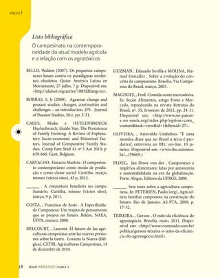 anexo   I
Referências Bibliográficas




                                            Lista bibliográfica
                                            O campesinato na contempora-
                                            neidade do atual modelo agrícola
                                            e a relação com os agrotóxicos

                                         BELLO, Walden (2007). Os pequenos campo-        GUZMÁN, Eduardo Sevilla e MOLINA, Ma-
                                            neses lutam contra os paradigmas moder-        nuel González . Sobre a evolução do con-
                                            nos obsoletos. Quito: América Latina en        ceito de campesinato. Brasília, Via Campe-
                                            Movimiento, 27 julho, 7 p. Disponível em:      sina do Brasil, março, 2005.
                                            http://alainet.org/active/18832lang=es.
                                                                                         MAGDOFF, , Fred. Comida como mercadoria.
                                         BORRAS, S. Jr (2009).   Agrarian change and       In: Seção Alimentos, artigo Fome e Mer-
                                           peasant studies: changes, continuities and      cado, reproduzido na revista Retratos do
                                           challenges – an introduction. JPS - Journal     Brasil, nº. 55, fevereiro de 2012, pp. 24-31.
                                           of Peasant Studies, 36:1, pp. 5-31.             Disponível em: http://www.no-patent-
                                                                                           s-on-seeds.org/index.php?option=com_
                                         CALUS,     Mieke    e   HUYLENBROECK
                                                                                           contenttask=viewid=1Itemid=27.
                                           Huylenbroeck, Guido Van. The Persistence
                               ☀           of Family Farming: A Review of Explana-       OLIVEIRA, , Ariovaldo Umbelino. “É uma
                                           tory Socio-economic and Historical Fac-          mentira dizer que no Brasil a terra é pro-
                                           tors. Journal of Comparative Family Stu-         dutiva”, entrevista ao IHU on-line, 10 ja-
                                           dies. Comp Fam Stud 41 nº 5 Aut 2010; p.         neiro. Disponível em: www.ihu.unisinos.
                                           639-660. Gent, Belgium.                          br/.../39669.
                                         CARVALHO, Horacio Martins . O campesina-        PLOEG, Jan Dowe von der . Camponeses e
                                           to contemporâneo como modo de produ-             impérios alimentares: lutas por autonomia
                                           ção e como classe social. Curitiba, março,       e sustentabilidade na era da globalização.
                                           mimeo (vários sites), 43 p, 2012.                Porto Alegre, Editora da UFRGS, 2008.
                                         ______ . A conjuntura brasileira no campo.      ______. Sete teses sobre a agricultura campo-
                                            Sumário. Curitiba, mimeo (vários sites),        nesa. In: PETERSEN, Paulo (org). Agricul-
                                            março, 9 p, 2011.                               tura familiar camponesa na construção do
                                                                                            futuro. Rio de Janeiro: AS-PTA, 2009, p.
                                         COSTA, , Francisco de Assis . A Especificida-
                                                                                            17-32.
                                           de Camponesa: Um trajeto de pensamento
                                           que se projeta no futuro. Belém, NAEA,        TEIXEIRA, , Gerson . O mito da eficiência do
                                           UFPA, mimeo, 2008.                               agronegócio. Brasília, maio, 2011. Dispo-
                                                                                            nível em: http://www.viomundo.com.br/
                                         DELCOURT, , Laurent. El futuro de las agri-
                                                                                            politica/gerson-teixeira-o-mito-da-eficien-
                                           culturas campesinas ante las nuevas presio-
                                                                                            cia-do-agronegocio.html.
                                           nes sobre la tierra. Lovaina la Nueva (Bél-
                                           gica), CETRI, Agriculturas Campesinas, 14
                                           de diciembre de 2010.


                               138        dossiê abrasco | parte 2
 