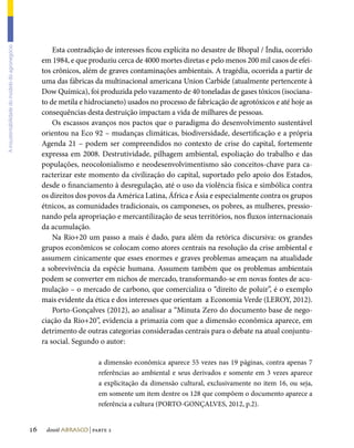 Esta contradição de interesses ficou explícita no desastre de Bhopal / Índia, ocorrido
A insustentabilidade do modelo do agronegócio




                                                     em 1984, e que produziu cerca de 4000 mortes diretas e pelo menos 200 mil casos de efei-
                                                     tos crônicos, além de graves contaminações ambientais. A tragédia, ocorrida a partir de
                                                     uma das fábricas da multinacional americana Union Carbide (atualmente pertencente à
                                                     Dow Química), foi produzida pelo vazamento de 40 toneladas de gases tóxicos (isociana-
                                                     to de metila e hidrocianeto) usados no processo de fabricação de agrotóxicos e até hoje as
                                                     consequências desta destruição impactam a vida de milhares de pessoas.
                                                         Os escassos avanços nos pactos que o paradigma do desenvolvimento sustentável
                                                     orientou na Eco 92 – mudanças climáticas, biodiversidade, desertificação e a própria
                                                     Agenda 21 – podem ser compreendidos no contexto de crise do capital, fortemente
                                                     expressa em 2008. Destrutividade, pilhagem ambiental, espoliação do trabalho e das
                                                     populações, neocolonialismo e neodesenvolvimentismo são conceitos-chave para ca-
                                                     racterizar este momento da civilização do capital, suportado pelo apoio dos Estados,
                                                     desde o financiamento à desregulação, até o uso da violência física e simbólica contra
                                                     os direitos dos povos da América Latina, África e Ásia e especialmente contra os grupos
                                                     étnicos, as comunidades tradicionais, os camponeses, os pobres, as mulheres, pressio-
                                                     nando pela apropriação e mercantilização de seus territórios, nos fluxos internacionais
                                                     da acumulação.
                                                         Na Rio+20 um passo a mais é dado, para além da retórica discursiva: os grandes
                                                     grupos econômicos se colocam como atores centrais na resolução da crise ambiental e
                                                     assumem cinicamente que esses enormes e graves problemas ameaçam na atualidade
                                                     a sobrevivência da espécie humana. Assumem também que os problemas ambientais
                                                     podem se converter em nichos de mercado, transformando-se em novas fontes de acu-
                                                     mulação – o mercado de carbono, que comercializa o “direito de poluir”, é o exemplo
                                                     mais evidente da ética e dos interesses que orientam a Economia Verde (LEROY, 2012).
                                                         Porto-Gonçalves (2012), ao analisar a “Minuta Zero do documento base de nego-
                                                     ciação da Rio+20”, evidencia a primazia com que a dimensão econômica aparece, em
                                                     detrimento de outras categorias consideradas centrais para o debate na atual conjuntu-
                                                     ra social. Segundo o autor:

                                                                         a dimensão econômica aparece 55 vezes nas 19 páginas, contra apenas 7
                                                                         referências ao ambiental e seus derivados e somente em 3 vezes aparece
                                                                         a explicitação da dimensão cultural, exclusivamente no item 16, ou seja,
                                                                         em somente um item dentre os 128 que compõem o documento aparece a
                                                                         referência a cultura (PORTO-GONÇALVES, 2012, p.2).


                                                16    dossiê abrasco | parte 2
 