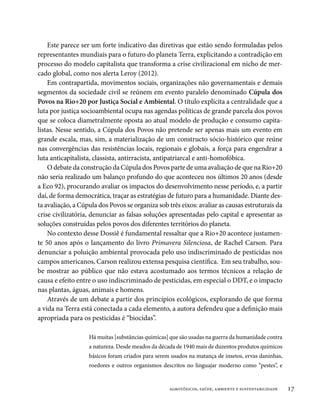 Este parece ser um forte indicativo das diretivas que estão sendo formuladas pelos
representantes mundiais para o futuro do planeta Terra, explicitando a contradição em
processo do modelo capitalista que transforma a crise civilizacional em nicho de mer-
cado global, como nos alerta Leroy (2012).
    Em contrapartida, movimentos sociais, organizações não governamentais e demais
segmentos da sociedade civil se reúnem em evento paralelo denominado Cúpula dos
Povos na Rio+20 por Justiça Social e Ambiental. O título explicita a centralidade que a
luta por justiça socioambiental ocupa nas agendas políticas de grande parcela dos povos
que se coloca diametralmente oposta ao atual modelo de produção e consumo capita-
listas. Nesse sentido, a Cúpula dos Povos não pretende ser apenas mais um evento em
grande escala, mas, sim, a materialização de um constructo sócio-histórico que reúne
nas convergências das resistências locais, regionais e globais, a força para engendrar a
luta anticapitalista, classista, antirracista, antipatriarcal e anti-homofóbica.
    O debate da construção da Cúpula dos Povos parte de uma avaliação de que na Rio+20
não seria realizado um balanço profundo do que aconteceu nos últimos 20 anos (desde
a Eco 92), procurando avaliar os impactos do desenvolvimento nesse período, e, a partir
daí, de forma democrática, traçar as estratégias de futuro para a humanidade. Diante des-
ta avaliação, a Cúpula dos Povos se organiza sob três eixos: avaliar as causas estruturais da
crise civilizatória, denunciar as falsas soluções apresentadas pelo capital e apresentar as
soluções construídas pelos povos dos diferentes territórios do planeta.
    No contexto desse Dossiê é fundamental ressaltar que a Rio+20 acontece justamen-
te 50 anos após o lançamento do livro Primavera Silenciosa, de Rachel Carson. Para
denunciar a poluição ambiental provocada pelo uso indiscriminado de pesticidas nos
campos americanos, Carson realizou extensa pesquisa científica. Em seu trabalho, sou-
be mostrar ao público que não estava acostumado aos termos técnicos a relação de
causa e efeito entre o uso indiscriminado de pesticidas, em especial o DDT, e o impacto
nas plantas, águas, animais e homens.
    Através de um debate a partir dos princípios ecológicos, explorando de que forma
a vida na Terra está conectada a cada elemento, a autora defendeu que a definição mais
apropriada para os pesticidas é “biocidas”.

                   Há muitas [substâncias químicas] que são usadas na guerra da humanidade contra
                   a natureza. Desde meados da década de 1940 mais de duzentos produtos químicos
                   básicos foram criados para serem usados na matança de insetos, ervas daninhas,
                   roedores e outros organismos descritos no linguajar moderno como “pestes”, e


                                                   agrotóxicos, saúde, ambiente e sustentabilidade   17
 