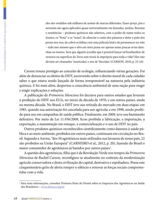 A insustentabilidade do modelo do agronegócio




                                                                            eles são vendidos sob milhares de nomes de marcas diferentes. Esses sprays, pós e
                                                                            aerossóis são agora aplicados quase universalmente em fazendas, jardins, florestas
                                                                            e resistências – produtos químicos não seletivos, com o poder de matar todos os
                                                                            insetos, os “bons” e os “maus”, de silenciar o canto dos pássaros e deter o pulo dos
                                                                            peixes nos rios, de cobrir as folhas com uma película letal e de permanecer no solo
                                                                            – tudo isso mesmo que o alvo em mira possa ser apenas umas poucas ervas dani-
                                                                            nhas ou insetos. Será que alguém acredita que é possível lançar tal bombardeio de
                                                                            venenos na superfície da Terra sem torná-la imprópria para toda a vida? Eles não
                                                                            deviam ser chamados ‘inseticidas’, e sim de ‘biocidas’. (CARSON, 2010, p. 23-24)


                                                          Carson trouxe prestígio ao conceito de ecologia, influenciando várias gerações. Foi
                                                     além de denunciar os efeitos do DDT, escrevendo sobre o direito moral de cada cidadão
                                                     saber o que estava sendo lançado de forma irresponsável na natureza pela indústria
                                                     química. E foi mais além, despertou a consciência ambiental de uma nação para reagir
                                                     e exigir explicações e soluções.
                                                          A publicação de Primavera Silenciosa foi decisiva para outros estudos que levaram
                                                     à proibição do DDT nos EUA, no início da década de 1970, e em outros países, ainda
                                                     na mesma década. No Brasil, o DDT teve sua retirada do mercado em duas etapas: em
                                                     1985, quando sua autorização foi cancelada para uso agrícola; e em 1998, sendo proibi-
                                                     do para uso em campanhas de saúde pública. Finalmente, em 2009, teve seu banimento
                                                     definitivo. Por meio da Lei 11.936/2009, ficou proibida a fabricação, a importação, a
                                                     exportação, a manutenção em estoque, a comercialização e o uso de DDT no país.
                                                          Outros produtos químicos reconhecidos cientificamente como danosos à saúde pú-
                                                     blica e ao meio ambiente, proibidos em outros países, continuam em circulação no Bra-
                                                     sil. Segundo a Anvisa, “dos 50 agrotóxicos mais utilizados nas lavouras de nosso país, 22
                                                     são proibidos na União Europeia” (CARNEIRO et al., 2012, p. 20), fazendo do Brasil o
                                                     maior consumidor de agrotóxicos já banidos por outros países1.
                                                          A questão dos agrotóxicos, filha que é da Revolução Verde nos tempos da Primavera
                                                     Silenciosa de Rachel Carson, reconfigura-se atualmente no contexto da modernização
                                                     agrícola conservadora e desta civilização do capital, destrutiva e espoliadora. Possa este
                                                     cinquentenário grito de alerta romper o silêncio e renovar as forças sociais comprome-
                                                     tidas com a vida.

                                                     1
                                                         Para mais informações, consultar Primeira Parte do Dossiê sobre os Impactos dos Agrotóxicos na Saúde
                                                         dos Brasileiros – www.abrasco.org.br.



                                                18       dossiê abrasco | parte 2
 