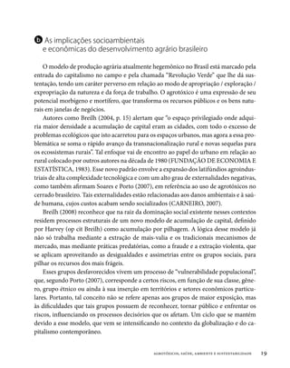 b As implicações socioambientais
   e econômicas do desenvolvimento agrário brasileiro

    O modelo de produção agrária atualmente hegemônico no Brasil está marcado pela
entrada do capitalismo no campo e pela chamada “Revolução Verde” que lhe dá sus-
tentação, tendo um caráter perverso em relação ao modo de apropriação / exploração /
expropriação da natureza e da força de trabalho. O agrotóxico é uma expressão de seu
potencial morbígeno e mortífero, que transforma os recursos públicos e os bens natu-
rais em janelas de negócios.
    Autores como Breilh (2004, p. 15) alertam que “o espaço privilegiado onde adqui-
ria maior densidade a acumulação de capital eram as cidades, com todo o excesso de
problemas ecológicos que isto acarretou para os espaços urbanos, mas agora a essa pro-
blemática se soma o rápido avanço da transnacionalização rural e novas sequelas para
os ecossistemas rurais”. Tal enfoque vai de encontro ao papel do urbano em relação ao
rural colocado por outros autores na década de 1980 (FUNDAÇÃO DE ECONOMIA E
ESTATÍSTICA, 1983). Esse novo padrão envolve a expansão dos latifúndios agroindus-
triais de alta complexidade tecnológica e com um alto grau de externalidades negativas,
como também afirmam Soares e Porto (2007), em referência ao uso de agrotóxicos no
cerrado brasileiro. Tais externalidades estão relacionadas aos danos ambientais e à saú-
de humana, cujos custos acabam sendo socializados (CARNEIRO, 2007).
    Breilh (2008) reconhece que na raiz da dominação social existente nesses contextos
residem processos estruturais de um novo modelo de acumulação de capital, definido
por Harvey (op cit Breilh) como acumulação por pilhagem. A lógica desse modelo já
não só trabalha mediante a extração de mais-valia e os tradicionais mecanismos de
mercado, mas mediante práticas predatórias, como a fraude e a extração violenta, que
se aplicam aproveitando as desigualdades e assimetrias entre os grupos sociais, para
pilhar os recursos dos mais frágeis.
    Esses grupos desfavorecidos vivem um processo de “vulnerabilidade populacional”,
que, segundo Porto (2007), corresponde a certos riscos, em função de sua classe, gêne-
ro, grupo étnico ou ainda à sua inserção em territórios e setores econômicos particu-
lares. Portanto, tal conceito não se refere apenas aos grupos de maior exposição, mas
às dificuldades que tais grupos possuem de reconhecer, tornar público e enfrentar os
riscos, influenciando os processos decisórios que os afetam. Um ciclo que se mantém
devido a esse modelo, que vem se intensificando no contexto da globalização e do ca-
pitalismo contemporâneo.


                                               agrotóxicos, saúde, ambiente e sustentabilidade   19
 