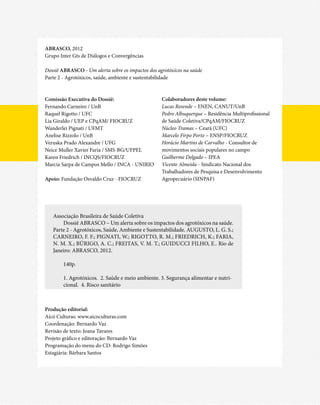 ABRASCO, 2012
Grupo Inter Gts de Diálogos e Convergências

Dossiê ABRASCO - Um alerta sobre os impactos dos agrotóxicos na saúde
Parte 2 - Agrotóxicos, saúde, ambiente e sustentabilidade



Comissão Executiva do Dossiê:                      Colaboradores deste volume:
Fernando Carneiro / UnB                            Lucas Resende – ENEN, CANUT/UnB
Raquel Rigotto / UFC                               Pedro Albuquerque – Residência Multiprofissional
Lia Giraldo / UEP e CPqAM/ FIOCRUZ                 de Saúde Coletiva/CPqAM/FIOCRUZ
Wanderlei Pignati / UFMT                           Núcleo Tramas – Ceará (UFC)
Anelise Rizzolo / UnB                              Marcelo Firpo Porto – ENSP/FIOCRUZ
Veruska Prado Alexandre / UFG                      Horácio Martins de Carvalho - Consultor de
Neice Muller Xavier Faria / SMS-BG/UFPEL           movimentos sociais populares no campo
Karen Friedrich / INCQS/FIOCRUZ                    Guilherme Delgado – IPEA
Marcia Sarpa de Campos Mello / INCA - UNIRIO       Vicente Almeida - Sindicato Nacional dos
                                                   Trabalhadores de Pesquisa e Desenvolvimento
Apoio: Fundação Osvaldo Cruz - FIOCRUZ             Agropecuário (SINPAF)




   Associação Brasileira de Saúde Coletiva
       Dossiê ABRASCO – Um alerta sobre os impactos dos agrotóxicos na saúde.
   Parte 2 - Agrotóxicos, Saúde, Ambiente e Sustentabilidade. Augusto, L. G. S.;
   Carneiro, F. F.; Pignati, W.; Rigotto, R. M.; Friedrich, K.; Faria,
   N. M. X.; Búrigo, A. C.; Freitas, V. M. T.; Guiducci Filho, E.. Rio de
   Janeiro: ABRASCO, 2012.

        140p.

        1. Agrotóxicos. 2. Saúde e meio ambiente. 3. Segurança alimentar e nutri-
        cional. 4. Risco sanitário



Produção editorial:
Aicó Culturas: www.aicoculturas.com
Coordenação: Bernardo Vaz
Revisão de texto: Joana Tavares
Projeto gráfico e editoração: Bernardo Vaz
Programação do menu do CD: Rodrigo Simões
Estagiária: Bárbara Santos
 
