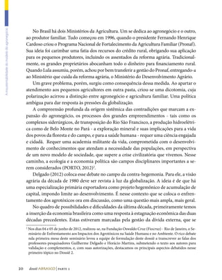 No Brasil há dois Ministérios da Agricultura. Um se dedica ao agronegócio e o outro,
A insustentabilidade do modelo do agronegócio




                                                     ao produtor familiar. Tudo começou em 1996, quando o presidente Fernando Henrique
                                                     Cardoso criou o Programa Nacional de Fortalecimento da Agricultura Familiar (Pronaf).
                                                     Sua ideia foi carimbar uma fatia dos recursos do crédito rural, obrigando sua aplicação
                                                     para os pequenos produtores, incluindo os assentados da reforma agrária. Tradicional-
                                                     mente, os grandes proprietários abocanham todo o dinheiro para financiamento rural.
                                                     Quando Lula assumiu, porém, achou por bem transferir a gestão do Pronaf, entregando-a
                                                     ao Ministério que cuida da reforma agrária, o Ministério do Desenvolvimento Agrário.
                                                         Um grave problema, porém, surgiu como consequência dessa medida. Ao apartar o
                                                     atendimento aos pequenos agricultores em outra pasta, criou-se uma dicotomia, cuja
                                                     polarização acirrou a distinção entre agronegócio e agricultura familiar. Uma política
                                                     ambígua para dar resposta às pressões da globalização.
                                                         A compreensão profunda da origem sistêmica das contradições que marcam a ex-
                                                     pansão do agronegócio, os processos dos grandes empreendimentos - tais como os
                                                     complexos siderúrgicos, de transposição do Rio São Francisco, a produção hidroelétri-
                                                     ca como de Belo Monte no Pará - a exploração mineral e suas implicações para a vida
                                                     dos povos da floresta e do campo, e para a saúde humana - requer uma ciência engajada
                                                     e cidadã. Requer uma academia militante da vida, comprometida com o desenvolvi-
                                                     mento de conhecimentos que atendam a necessidade das populações, em perspectiva
                                                     de um novo modelo de sociedade, que supere a crise civilizatória que vivemos. Nesse
                                                     caminho, a ecologia e a economia política são campos disciplinares importantes a se-
                                                     rem considerados (PORTO, 2012)2.
                                                         Delgado (2012) coloca esse debate no campo da contra-hegemonia. Para ele, a visão
                                                     agrária da década de 1980 deve ser revista à luz da globalização. A ideia é de que há
                                                     uma especialização primária exportadora como projeto hegemônico de acumulação de
                                                     capital, impondo limite ao desenvolvimento. É nesse contexto que se coloca o enfren-
                                                     tamento dos agrotóxicos ora em discussão, como uma questão mais ampla, mais geral.
                                                         No quadro de possibilidades e dificuldades da última década, primeiramente temos
                                                     a inserção da economia brasileira como uma resposta à estagnação econômica das duas
                                                     décadas precedentes. Estas estiveram marcadas pela gestão da dívida externa, que se
                                                     2
                                                         Nos dias 04 e 05 de junho de 2012, realizou-se, na Fundação Oswaldo Cruz (Fiocruz) - Rio de Janeiro, o Se-
                                                         minário de Enfrentamento aos Impactos dos Agrotóxicos na Saúde Humana e no Ambiente. O rico debate
                                                         nda primeira mesa deste seminário levou a equipe de formulação deste dossiê a transcrever as falas dos
                                                         professores-pesquisadores Guilherme Delgado e Horácio Martins, submetendo o texto aos autores para
                                                         validação e complementos, e, com suas autorizações, destacamos os principais aspectos debatidos nesse
                                                         primeiro tópico no Dossiê 2.



                                                20       dossiê abrasco | parte 2
 