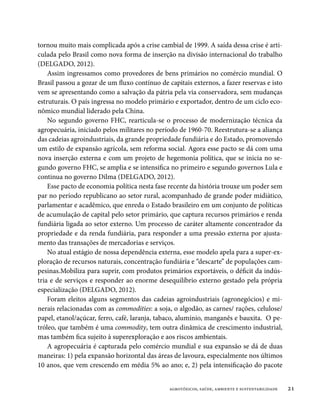 tornou muito mais complicada após a crise cambial de 1999. A saída dessa crise é arti-
culada pelo Brasil como nova forma de inserção na divisão internacional do trabalho
(DELGADO, 2012).
    Assim ingressamos como provedores de bens primários no comércio mundial. O
Brasil passou a gozar de um fluxo contínuo de capitais externos, a fazer reservas e isto
vem se apresentando como a salvação da pátria pela via conservadora, sem mudanças
estruturais. O país ingressa no modelo primário e exportador, dentro de um ciclo eco-
nômico mundial liderado pela China.
    No segundo governo FHC, rearticula-se o processo de modernização técnica da
agropecuária, iniciado pelos militares no período de 1960-70. Reestrutura-se a aliança
das cadeias agroindustriais, da grande propriedade fundiária e do Estado, promovendo
um estilo de expansão agrícola, sem reforma social. Agora esse pacto se dá com uma
nova inserção externa e com um projeto de hegemonia política, que se inicia no se-
gundo governo FHC, se amplia e se intensifica no primeiro e segundo governos Lula e
continua no governo Dilma (DELGADO, 2012).
    Esse pacto de economia política nesta fase recente da história trouxe um poder sem
par no período republicano ao setor rural, acompanhado de grande poder midiático,
parlamentar e acadêmico, que enreda o Estado brasileiro em um conjunto de políticas
de acumulação de capital pelo setor primário, que captura recursos primários e renda
fundiária ligada ao setor externo. Um processo de caráter altamente concentrador da
propriedade e da renda fundiária, para responder a uma pressão externa por ajusta-
mento das transações de mercadorias e serviços.
    No atual estágio de nossa dependência externa, esse modelo apela para a super-ex-
ploração de recursos naturais, concentração fundiária e “descarte” de populações cam-
pesinas.Mobiliza para suprir, com produtos primários exportáveis, o déficit da indús-
tria e de serviços e responder ao enorme desequilíbrio externo gestado pela própria
especialização (DELGADO, 2012).
    Foram eleitos alguns segmentos das cadeias agroindustriais (agronegócios) e mi-
nerais relacionadas com as commodities: a soja, o algodão, as carnes/ rações, celulose/
papel, etanol/açúcar, ferro, café, laranja, tabaco, alumínio, manganês e bauxita. O pe-
tróleo, que também é uma commodity, tem outra dinâmica de crescimento industrial,
mas também fica sujeito à superexploração e aos riscos ambientais.
    A agropecuária é capturada pelo comércio mundial e sua expansão se dá de duas
maneiras: 1) pela expansão horizontal das áreas de lavoura, especialmente nos últimos
10 anos, que vem crescendo em média 5% ao ano; e, 2) pela intensificação do pacote


                                               agrotóxicos, saúde, ambiente e sustentabilidade   21
 