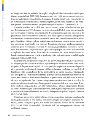 tecnológico da Revolução Verde. Isto explica a duplicação do consumo interno de agro-
A insustentabilidade do modelo do agronegócio




                                                     tóxicos no período de 2003-2009. As vendas cresceram 130% sem nenhum componen-
                                                     te de inovação técnico-industrial ou de pesquisa de ponta. São elevados e insustentáveis
                                                     os custos sociais desse modelo de expansão agrária, assim como na extração do petró-
                                                     leo, que tem como característica a superexploração da natureza (DELGADO, 2012).
                                                         A solução imediata para o déficit de conta corrente e para a saída da crise com que
                                                     nos defrontamos em 1999, buscada em empréstimos do FMI, levou a uma aceleração
                                                     das exportações primárias, principalmente de componentes agrícolas, minerais e de
                                                     produtos de leve beneficiamento industrial. Isto levou à geração imediata de superávits
                                                     nas transações externas durante o período de 2003 a 2007, criando certa euforia passa-
                                                     geira. Mas já em 2008 recrudesce o déficit externo (na conta corrente com o exterior),
                                                     que vem sendo relativizado pelo ingresso de capitais externos e ainda não apareceu
                                                     como um grave problema na economia. No entanto, a gravidade de tudo isto se expres-
                                                     sa de duas maneiras: a dependência de capital estrangeiro por um lado; e por outro lado
                                                     a ampliação dos custos sociais desse estilo de crescimento. Os custos sociais da especia-
                                                     lização econômica do setor primário ainda não estão suficientemente percebidos pela
                                                     sociedade (DELGADO, 2012).
                                                         Recentemente, na tramitação legislativa do novo Código Florestal, ficou evidencia-
                                                     da a imposição dos conceitos ruralistas, que enxerga os recursos naturais como maté-
                                                     ria-prima à disposição do capital, em contraposição ao pensamento contra-hegemô-
                                                     nico, que estabelece limites de interesse público. A bancada ruralista e governo federal
                                                     brasileiros estão associados de forma contraditória ao capital externo, evidenciando
                                                     que uma parte do setor industrial tende a diminuir substancialmente sua importância
                                                     como pólo dinâmico da economia brasileira se permanecer este padrão de acumula-
                                                     ção pelo setor primário. Este explora vantagens comparativas naturais e se beneficia de
                                                     custos sociais e ambientais exacerbados, perante uma sociedade sem capacidade de co-
                                                     locar limites a esse padrão. Isto tem sido viabilizado nos últimos três governos. Trouxe
                                                     de volta a modernização técnica sem reforma, uma engenharia política que convence
                                                     a sociedade de uma saída exitosa, no sentido da hegemonia política segundo Gramsci
                                                     (DELGADO, 2012).
                                                         O pacto do agronegócio foi introduzido com a conquista de mentes e corações pela
                                                     mídia, pela academia e pela política com representação no Congresso (Bancada Ru-
                                                     ralista), como salvação da pátria, um modo mais ardiloso e difícil de ser combatido
                                                     (DELGADO, 2012). Por outro lado, há o Brasil real, com uma população ativa de 105
                                                     milhões de pessoas.


                                                22    dossiê abrasco | parte 2
 