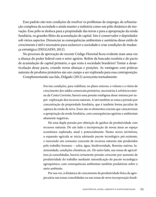 Esse padrão não tem condições de resolver os problemas de emprego, da urbaniza-
ção complexa da sociedade e ainda manter a indústria como um pólo dinâmico de ino-
vação. Esse pólo se desloca para a propriedade das terras e para a apropriação da renda
fundiária, os grandes filões da acumulação de capital. Isto é conservador e depredador
sob vários aspectos. Denunciar as consequências ambientais e sanitárias desse estilo de
crescimento é útil e necessário para esclarecer a sociedade e criar condições de mudan-
ça estratégica (DELGADO, 2012).
    No processo de aprovação do recente Código Florestal ficou evidente mais uma vez
a aliança do poder federal com o setor agrário. Refém da bancada ruralista e do pacto
de acumulação de capital primário, o que resta à sociedade brasileira? Tentar a desar-
ticulação desse pacto, criando novas alianças e posições. As vantagens com práticas
naturais de produtos primários são um campo a ser explorado para essa contraposição.
    Complementando sua fala, Delgado (2012) acrescenta textualmente:

                  Em tais condições, para viabilizar, no plano externo, o volume e o ritmo de
                  crescimento dos saldos comerciais primários, necessárias à solvência exter-
                  na da Conta Corrente, haverá uma pressão endógena desse sistema por su-
                  per- exploração dos recursos naturais. A isto também se soma a pressão por
                  concentração da propriedade fundiária, que é também forma peculiar de
                  captura da renda da terra. Esses são os elementos cruciais que caracterizam
                  a apropriação da renda fundiária, com consequências agrárias e ambientais
                  altamente negativas.
                      Há uma dupla pressão por obtenção de ganhos de produtividade com
                  recursos naturais. De um lado a incorporação de novas áreas ao espaço
                  econômico explorado, atual e potencialmente. Nestes novos territórios,
                  a expansão agrícola se inicia adotando pacote tecnológico pré-existente,
                  e exercendo um consumo crescente de recursos naturais não produzidos
                  pelo trabalho humano – solos, água, biodiversidade, florestas nativas, lu-
                  minosidade, condições climáticas, etc. De outro lado, nas zonas de agricul-
                  tura já consolidadas, haverá certamente pressão crescente por aumento de
                  produtividade do trabalho mediante intensificação do pacote tecnológico
                  agroquímico, com consequências ambientais também predatórias sobre o
                  meio ambiente.
                      Por sua vez, à dinâmica de crescimento da produtividade física da agro-
                  pecuária nas zonas consolidadas ou nas zonas de nova incorporação fundi-


                                                 agrotóxicos, saúde, ambiente e sustentabilidade   23
 
