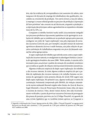 A insustentabilidade do modelo do agronegócio




                                                                         ária, não há evidência de correspondência com aumentos de salário, nem
                                                                         tampouco de elevação do emprego de trabalhadores não qualificados, vin-
                                                                         culados ao crescimento da produção. Em outros termos, a taxa de salário,
                                                                         o emprego e a massa salarial geradas no processo de produção e exportação
                                                                         de bens primários3 não crescem ou até decrescem, enquanto a produção e
                                                                         a exportação das principais cadeias agroindustriais se expandem a elevadas
                                                                         taxas de 8 a 10%, a.a.
                                                                             Conquanto o trabalho humano venha sendo crescentemente mitigado
                                                                         nos processos produtivos tipicamente capitalistas ou de agronegócio, as re-
                                                                         lações de trabalho que se estabelecem na produção agropecuária parecem
                                                                         configurar um estilo de “super-exploração”, seja pela imposição de jorna-
                                                                         das excessivas (corte de cana, por exemplo), seja pelo manejo de materiais
                                                                         agrotóxicos altamente nocivos à saúde humana, seja pelas relações de pre-
                                                                         cária contratação de trabalhadores migrantes nos picos da demanda sazo-
                                                                         nal das safras agropecuárias.
                                                                             A super-exploração do trabalho aqui referida assim como a super explo-
                                                                         ração dos recursos naturais, se amalgamam na abordagem histórico-concre-
                                                                         ta do agronegócio brasileiro dos anos 2000. Neste sentido, é conceito útil e
                                                                         necessário para caracterizar o padrão de extração do excedente econômico
                                                                         que se realiza no quadro de relações internacionais fortemente assimétricas.
                                                                             Algumas evidências empíricas da dupla super-exploração: do trabalho
                                                                         e dos recursos naturais. Já existe alguma evidência empírica de que o pa-
                                                                         drão de exploração dos recursos naturais e do trabalho humano na eco-
                                                                         nomia do agronegócio nesta primeira década do século XXI sugere uma
                                                                         dupla super-exploração. No primeiro caso, alguma verificação se extrai da
                                                                         constatação, fortemente comprovada pelo IBAMA, da violação sistemáti-
                                                                         ca da norma ambiental-florestal exigida sobre limites da Área de Reserva
                                                                         Legal (florestal) e Área de Preservação Permanente (mata ciliar, de topos
                                                                         e encostas de morros). Estes, dentre outros ilícitos, têm sido recorrente-
                                                                         mente verificados, a ponto de provocar sucessivos Decretos de prorrogação
                                                                         dos prazos de punição, previstos em Lei (Código Florestal), no aguardo de
                                                                         uma revisão legislativa que os ruralistas tentam aprovar no Congresso a

                                                     3	 Segundo a informação dos Censos Agropecuários de 1996 e 2006 o “Pessoal Ocupado” na agropecuária
                                                      decresceu na década inter censitária (-7,2%) passando de 17,85 para milhões de pessoas em 1996 para
                                                      16,57 milhões em 2006.



                                                24    dossiê abrasco | parte 2
 