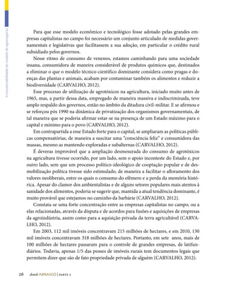 Para que esse modelo econômico e tecnológico fosse adotado pelas grandes em-
A insustentabilidade do modelo do agronegócio




                                                     presas capitalistas no campo foi necessário um conjunto articulado de medidas gover-
                                                     namentais e legislativas que facilitassem a sua adoção, em particular o crédito rural
                                                     subsidiado pelos governos.
                                                         Nesse ritmo de consumo de venenos, estamos caminhando para uma sociedade
                                                     insana, consumidora de maneira considerável de produtos químicos que, destinados
                                                     a eliminar o que o modelo técnico-científico dominante considera como pragas e do-
                                                     enças das plantas e animais, acabam por contaminar também os alimentos e reduzir a
                                                     biodiversidade (CARVALHO, 2012).
                                                         Esse processo de utilização de agrotóxicos na agricultura, iniciado muito antes de
                                                     1965, mas, a partir dessa data, empregado de maneira massiva e indiscriminada, teve
                                                     amplo respaldo dos governos, então no âmbito da ditadura civil-militar. E se afirmou e
                                                     se reforçou pós 1990 na dinâmica de privatização dos organismos governamentais, de
                                                     tal maneira que se poderia afirmar estar-se na presença de um Estado máximo para o
                                                     capital e mínimo para o povo (CARVALHO, 2012).
                                                         Em contrapartida a esse Estado forte para o capital, se ampliaram as políticas públi-
                                                     cas compensatórias, de maneira a suscitar uma “consciência feliz” e consumidora das
                                                     massas, mesmo as mantendo exploradas e subalternas (CARVALHO, 2012).
                                                         É deveras improvável que a ampliação desmesurada do consumo de agrotóxicos
                                                     na agricultura tivesse ocorrido, por um lado, sem o apoio inconteste do Estado e, por
                                                     outro lado, sem que um processo político-ideológico de cooptação popular e de des-
                                                     mobilização política tivesse sido estimulado, de maneira a facilitar o afloramento dos
                                                     valores neoliberais, entre os quais o consumo do efêmero e a perda da memória histó-
                                                     rica. Apesar do clamor dos ambientalistas e de alguns setores populares mais atentos à
                                                     sanidade dos alimentos, poderia se sugerir que, mantida a atual tendência dominante, é
                                                     muito provável que estejamos no caminho da barbárie (CARVALHO, 2012).
                                                         Constata-se uma forte concentração entre as empresas capitalistas no campo, ou a
                                                     elas relacionadas, através da disputa e de acordos para fusões e aquisições de empresas
                                                     da agroindústria, assim como para a aquisição privada da terra agricultável (CARVA-
                                                     LHO, 2012).
                                                         Em 2003, 112 mil imóveis concentravam 215 milhões de hectares, e em 2010, 130
                                                     mil imóveis concentravam 318 milhões de hectares. Portanto, em sete anos, mais de
                                                     100 milhões de hectares passaram para o controle de grandes empresas, de latifun-
                                                     diários. Todavia, apenas 1/5 das posses de imóveis rurais tem documentos legais que
                                                     permitem dizer que são de fato propriedade privada de alguém (CARVALHO, 2012).


                                                26    dossiê abrasco | parte 2
 