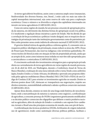 As terras agricultáveis brasileiras, assim como a natureza amplo senso (mananciais,
biodiversidade dos diversos biomas, rios, litoral...) estão cada vez mais nas mãos do
capital monopolista internacional, seja como reserva de valor seja para a exploração
econômica. Cresce o número e se diversifica a origem dos capitalistas interessados em
investir em terras agricultáveis (CARVALHO, 2012).
    Como em outras regiões do mundo, há um processo crescente de apropriação priva-
da da natureza, em detrimento das distintas formas de apropriação social e/ou pública.
E é insuficiente a regulação dessas iniciativas a partir do Estado. Não há dúvida de que
a correlação de forças econômicas e políticas é muito desigual, mas os resquícios das es-
tratégias de privatização tanto das instituições governamentais como do patrimônio pú-
blico estão presentes nessa cessão indireta da soberania nacional (CARVALHO, 2012).
    O governo federal retirou da agenda política a reforma agrária. E, consoante com os
resquícios político-ideológicos da privatização, ensaia reduzir as áreas das APPs (Áreas
de Preservação Permanente), das reservas indígenas e dos territórios quilombolas. Di-
versos trechos do litoral já estão em situação de fato de propriedade privada, ainda que
ao arrepio da lei, assim como inúmeras áreas isoladas no mar têm sido apropriadas para
a carcinicultura e a ostreicultura (CARVALHO, 2012).
    O crescimento acelerado dos investimentos estrangeiros para a apropriação privada
direta ou o arrendamento de terras agricultáveis em várias regiões do mundo provocou,
em 26 de abril de 2010, em Washington, durante a Conferência Anual de Terras do
Banco Mundial, a realização de uma mesa redonda sobre o tema.Tendo como anfitriões
Japão, Estados Unidos e a União Africana, foi debatida e aprovada uma proposta elabo-
rada pelas agências multilaterais (Banco Mundial, FAO, UNCTAD e FIDA) de um Có-
digo de Conduta (CdC) para orientar os investimentos agrícolas no mundo. Dentre os
diversos pontos desse CdC, destacam-se: transparência nas negociações, respeito aos
direitos existentes, sustentabilidade ambiental e adesão a políticas comerciais nacionais
(CARVALHO, 2012).
    Apesar dessa decisão, estamos no meio de uma longa onda histórica de neocolonia-
lismo, onde a mercantilização da natureza (a natureza como negócio), a artificialização
da agricultura, a crescente presença de OGMs (organismos geneticamente modificados)
e as decisões político-comerciais dos oligopólios que definem a matriz produtiva nacio-
nal na agricultura, além da redução do Estado e o estímulo a um suposto livre-cambis-
mo, tornam o Brasil uma das principais economias do mundo, mas com pés de barro.
    A artificialização das técnicas produtivas (OGMs, fertilizantes de origem industrial,
uso de agrotóxicos), tendo como sustentação diversas políticas públicas, facilitam a


                                               agrotóxicos, saúde, ambiente e sustentabilidade   27
 