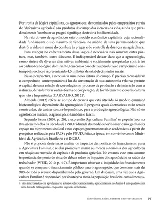 Por ironia da lógica capitalista, os agrotóxicos, denominados pelos empresários rurais
de “defensivos agrícolas”, são produtos do campo das ciências da vida, ainda que para-
doxalmente ‘combater as pragas’ signifique destruir a biodiversidade.
    Na raiz do uso de agrotóxicos está o modelo econômico capitalista cuja racionali-
dade fundamenta o uso massivo de venenos, no âmbito de uma permissividade que
destrói a vida em nome do combate às pragas e do controle de doenças na agricultura.
    Para avançar no enfrentamento dessa lógica é necessária não somente outra pos-
tura, mas, também, outro discurso. É indispensável deixar claro que a agroecologia,
como síntese de diversas alternativas ambiental e socialmente apropriadas contrárias
ao padrão tecnológico dominante, tem como base efetiva produtiva o campesinato con-
temporâneo, hoje representando 4,5 milhões de estabelecimentos rurais.
    Nessa perspectiva, é necessária uma nova leitura do campo. É preciso reconsiderar
o campesinato contemporâneo à luz da construção da sua autonomia relativa perante
o capital, de uma relação de coevolução no processo de produção e de interação com a
natureza, de vislumbrar outras forma de cooperação, de fortalecimento deoutra cultura
que não a hegemônica (CARVALHO, 2012)4.
    Almeida (2012) refere-se ao tipo de ciência que está atrelada ao modelo químico/
biotecnológico dependente do agronegócio. E pergunta quais alternativas estão sendo
construídas, de caráter contra-hegemônico, para a produção agroecológica. Não só os
agrotóxicos matam, o agronegócio também o fazem.
    Segundo Sauer (2008, p. 20), a expressão ‘Agricultura Familiar’ se popularizou no
Brasil em meados da década de 1990, traduzida do modelo norte-americano, ganhando
espaço no movimento sindical e nos espaços governamentais e acadêmicos a partir de
pesquisas realizadas pela FAO e pelo PNUD, feitas, à época, em convênio com o Minis-
tério da Agricultura brasileiro e o INCRA.
    Não é proposta deste texto analisar os impactos das políticas de financiamento para
a Agricultura Familiar, e se elas promovem maior ou menor autonomia dos agricultores
em relação ao mercado de capitais e de produtos agrícolas. No entanto, este tema assume
importância do ponto de vista do debate sobre os impactos dos agrotóxicos na saúde do
trabalhador (WEID, 2010. p. 4-7). É importante observar a iniquidade do financiamento
quando se compara o financiamento público para o agronegócio, que consome mais de
90% de todo o recurso disponibilizado pelo governo. Um disparate, uma vez que a Agri-
cultura Familiar é responsável por abastecer a mesa da população brasileira com alimentos.
4	 Aos interessados em aprofundar o estudo sobre campesinato, apresentamos no Anexo I um quadro com
 uma lista de bibliografias, enquanto sugestão de leituras.



                                                     agrotóxicos, saúde, ambiente e sustentabilidade   29
 