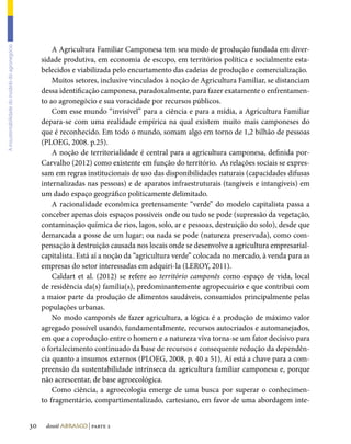 A Agricultura Familiar Camponesa tem seu modo de produção fundada em diver-
A insustentabilidade do modelo do agronegócio




                                                     sidade produtiva, em economia de escopo, em territórios política e socialmente esta-
                                                     belecidos e viabilizada pelo encurtamento das cadeias de produção e comercialização.
                                                         Muitos setores, inclusive vinculados à noção de Agricultura Familiar, se distanciam
                                                     dessa identificação camponesa, paradoxalmente, para fazer exatamente o enfrentamen-
                                                     to ao agronegócio e sua voracidade por recursos públicos.
                                                         Com esse mundo “invisível” para a ciência e para a mídia, a Agricultura Familiar
                                                     depara-se com uma realidade empírica na qual existem muito mais camponeses do
                                                     que é reconhecido. Em todo o mundo, somam algo em torno de 1,2 bilhão de pessoas
                                                     (PLOEG, 2008. p.25).
                                                         A noção de territorialidade é central para a agricultura camponesa, definida por-
                                                     Carvalho (2012) como existente em função do território. As relações sociais se expres-
                                                     sam em regras institucionais de uso das disponibilidades naturais (capacidades difusas
                                                     internalizadas nas pessoas) e de aparatos infraestruturais (tangíveis e intangíveis) em
                                                     um dado espaço geográfico politicamente delimitado.
                                                         A racionalidade econômica pretensamente “verde” do modelo capitalista passa a
                                                     conceber apenas dois espaços possíveis onde ou tudo se pode (supressão da vegetação,
                                                     contaminação química de rios, lagos, solo, ar e pessoas, destruição do solo), desde que
                                                     demarcada a posse de um lugar; ou nada se pode (natureza preservada), como com-
                                                     pensação à destruição causada nos locais onde se desenvolve a agricultura empresarial-
                                                     capitalista. Está aí a noção da “agricultura verde” colocada no mercado, à venda para as
                                                     empresas do setor interessadas em adquiri-la (LEROY, 2011).
                                                         Caldart et al. (2012) se refere ao território camponês como espaço de vida, local
                                                     de residência da(s) família(s), predominantemente agropecuário e que contribui com
                                                     a maior parte da produção de alimentos saudáveis, consumidos principalmente pelas
                                                     populações urbanas.
                                                         No modo camponês de fazer agricultura, a lógica é a produção de máximo valor
                                                     agregado possível usando, fundamentalmente, recursos autocriados e automanejados,
                                                     em que a coprodução entre o homem e a natureza viva torna-se um fator decisivo para
                                                     o fortalecimento continuado da base de recursos e consequente redução da dependên-
                                                     cia quanto a insumos externos (PLOEG, 2008, p. 40 a 51). Aí está a chave para a com-
                                                     preensão da sustentabilidade intrínseca da agricultura familiar camponesa e, porque
                                                     não acrescentar, de base agroecológica.
                                                         Como ciência, a agroecologia emerge de uma busca por superar o conhecimen-
                                                     to fragmentário, compartimentalizado, cartesiano, em favor de uma abordagem inte-


                                                30    dossiê abrasco | parte 2
 