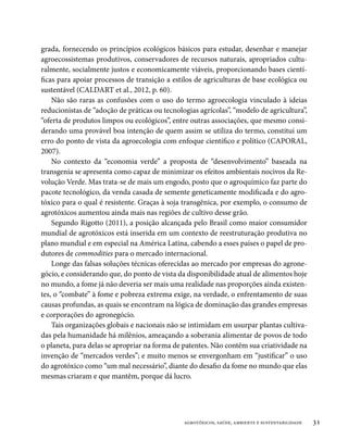 grada, fornecendo os princípios ecológicos básicos para estudar, desenhar e manejar
agroecossistemas produtivos, conservadores de recursos naturais, apropriados cultu-
ralmente, socialmente justos e economicamente viáveis, proporcionando bases cientí-
ficas para apoiar processos de transição a estilos de agriculturas de base ecológica ou
sustentável (CALDART et al., 2012, p. 60).
    Não são raras as confusões com o uso do termo agroecologia vinculado à ideias
reducionistas de “adoção de práticas ou tecnologias agrícolas”, “modelo de agricultura”,
“oferta de produtos limpos ou ecológicos”, entre outras associações, que mesmo consi-
derando uma provável boa intenção de quem assim se utiliza do termo, constitui um
erro do ponto de vista da agroecologia com enfoque científico e político (CAPORAL,
2007).
    No contexto da “economia verde” a proposta de “desenvolvimento” baseada na
transgenia se apresenta como capaz de minimizar os efeitos ambientais nocivos da Re-
volução Verde. Mas trata-se de mais um engodo, posto que o agroquímico faz parte do
pacote tecnológico, da venda casada de semente geneticamente modificada e do agro-
tóxico para o qual é resistente. Graças à soja transgênica, por exemplo, o consumo de
agrotóxicos aumentou ainda mais nas regiões de cultivo desse grão.
    Segundo Rigotto (2011), a posição alcançada pelo Brasil como maior consumidor
mundial de agrotóxicos está inserida em um contexto de reestruturação produtiva no
plano mundial e em especial na América Latina, cabendo a esses países o papel de pro-
dutores de commodities para o mercado internacional.
    Longe das falsas soluções técnicas oferecidas ao mercado por empresas do agrone-
gócio, e considerando que, do ponto de vista da disponibilidade atual de alimentos hoje
no mundo, a fome já não deveria ser mais uma realidade nas proporções ainda existen-
tes, o “combate” à fome e pobreza extrema exige, na verdade, o enfrentamento de suas
causas profundas, as quais se encontram na lógica de dominação das grandes empresas
e corporações do agronegócio.
    Tais organizações globais e nacionais não se intimidam em usurpar plantas cultiva-
das pela humanidade há milênios, ameaçando a soberania alimentar de povos de todo
o planeta, para delas se apropriar na forma de patentes. Não contêm sua criatividade na
invenção de “mercados verdes”; e muito menos se envergonham em “justificar” o uso
do agrotóxico como “um mal necessário”, diante do desafio da fome no mundo que elas
mesmas criaram e que mantêm, porque dá lucro.




                                               agrotóxicos, saúde, ambiente e sustentabilidade   31
 