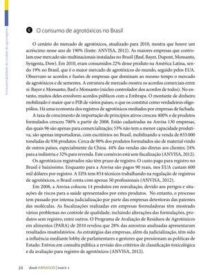 c O consumo de agrotóxicos no Brasil
A insustentabilidade do modelo do agronegócio




                                                          O cenário do mercado de agrotóxicos, atualizado para 2010, mostra que houve um
                                                     acréscimo nesse ano de 190% (fonte: ANVISA, 2012). As maiores empresas que contro-
                                                     lam esse mercado são multinacionais instaladas no Brasil (Basf, Bayer, Dupont, Monsanto,
                                                     Syngenta, Dow). Em 2010, eram consumidos 22% desse produto na América Latina, sen-
                                                     do 19% no Brasil, que é o maior mercado de agrotóxicos do mundo, seguido pelos EUA.
                                                     Observam-se acordos e fusões de empresas que dominam ao mesmo tempo o mercado
                                                     de agrotóxicos e de sementes. A estrutura de mercado mostra os acordos comerciais entre
                                                     si: Bayer e Monsanto; Basf e Monsanto (núcleo controlador dos acordos de todos). No en-
                                                     tanto, muitos deles envolvem acordos públicos com a Embrapa. O montante de dinheiro
                                                     mobilizado é maior que o PIB de vários países, o que os constitui como verdadeiros oligo-
                                                     pólios. Há uma economia dos registros de agrotóxicos mediados por empresas de fachada.
                                                          A taxa de crescimento de importação de princípios ativos cresceu 400% e de produtos
                                                     formulados cresceu 700% a partir de 2008. Estão cadastradas na Anvisa 130 empresas,
                                                     das quais 96 são apenas para comercialização; 53% não tem a menor capacidade produti-
                                                     va, são apenas importadoras, com escritórios no Brasil, mobilizando a venda de 833.000
                                                     toneladas de 936 produtos. Cerca de 90% dos produtos formulados são de material vindo
                                                     de outros países, especialmente da China. 44% das vendas são diretas aos clientes; 24%
                                                     para a indústria e 32% para revenda. Este comércio está sem fiscalização (ANVISA, 2012).
                                                          Os agrotóxicos registrados não têm prazo de registro. O custo pago para registro no
                                                     Brasil é baixíssimo. Enquanto para a Anvisa são pagos 90 reais, nos EUA custam 600
                                                     mil dólares por registro. A EPA tem 854 técnicos trabalhando na regulação de registros
                                                     de agrotóxicos, o Brasil conta com apenas 50 profissionais (ANVISA, 2012).
                                                          Em 2008, a Anvisa colocou 14 produtos em reavaliação, devido aos perigos e situ-
                                                     ações de riscos para a saúde apresentados por estes produtos. No entanto, o processo
                                                     tem passado por intensa judicialização por parte das empresas detentoras das patentes
                                                     das moléculas. As fiscalizações realizadas em empresas formuladoras têm mostrado
                                                     vários problemas no controle de qualidade, incluindo alterações das formulações, pro-
                                                     dutos sem registro, entre outros. O Programa de Avaliação de Resíduos de Agrotóxicos
                                                     em alimentos (PARA) de 2010 revelou que 28% das amostras analisadas apresentaram
                                                     resultados insatisfatórios. As estratégias das empresas, além da judicialização, têm sido
                                                     a influência mediante lobby de parlamentares e gestores que pressionam as políticas de
                                                     Estado. Entrou em consulta pública a revisão dos critérios de classificação toxicológica
                                                     e da avaliação para registro de agrotóxicos (ANVISA, 2012).


                                                32    dossiê abrasco | parte 2
 