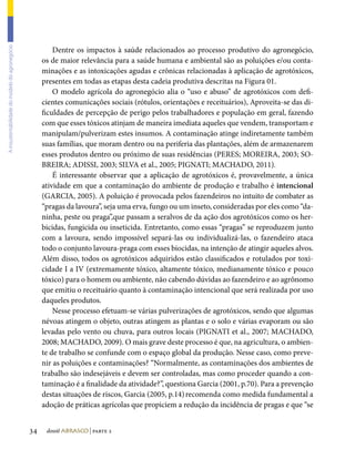 Dentre os impactos à saúde relacionados ao processo produtivo do agronegócio,
A insustentabilidade do modelo do agronegócio




                                                     os de maior relevância para a saúde humana e ambiental são as poluições e/ou conta-
                                                     minações e as intoxicações agudas e crônicas relacionadas à aplicação de agrotóxicos,
                                                     presentes em todas as etapas desta cadeia produtiva descritas na Figura 01.
                                                         O modelo agrícola do agronegócio alia o “uso e abuso” de agrotóxicos com defi-
                                                     cientes comunicações sociais (rótulos, orientações e receituários), Aproveita-se das di-
                                                     ficuldades de percepção de perigo pelos trabalhadores e população em geral, fazendo
                                                     com que esses tóxicos atinjam de maneira imediata aqueles que vendem, transportam e
                                                     manipulam/pulverizam estes insumos. A contaminação atinge indiretamente também
                                                     suas famílias, que moram dentro ou na periferia das plantações, além de armazenarem
                                                     esses produtos dentro ou próximo de suas residências (PERES; MOREIRA, 2003; SO-
                                                     BREIRA; ADISSI, 2003; SILVA et al., 2005; PIGNATI; MACHADO, 2011).
                                                         É interessante observar que a aplicação de agrotóxicos é, provavelmente, a única
                                                     atividade em que a contaminação do ambiente de produção e trabalho é intencional
                                                     (GARCIA, 2005). A poluição é provocada pelos fazendeiros no intuito de combater as
                                                     “pragas da lavoura”, seja uma erva, fungo ou um inseto, consideradas por eles como “da-
                                                     ninha, peste ou praga”,que passam a seralvos de da ação dos agrotóxicos como os her-
                                                     bicidas, fungicida ou inseticida. Entretanto, como essas “pragas” se reproduzem junto
                                                     com a lavoura, sendo impossível separá-las ou individualizá-las, o fazendeiro ataca
                                                     todo o conjunto lavoura-praga com esses biocidas, na intenção de atingir aqueles alvos.
                                                     Além disso, todos os agrotóxicos adquiridos estão classificados e rotulados por toxi-
                                                     cidade I a IV (extremamente tóxico, altamente tóxico, medianamente tóxico e pouco
                                                     tóxico) para o homem ou ambiente, não cabendo dúvidas ao fazendeiro e ao agrônomo
                                                     que emitiu o receituário quanto à contaminação intencional que será realizada por uso
                                                     daqueles produtos.
                                                         Nesse processo efetuam-se várias pulverizações de agrotóxicos, sendo que algumas
                                                     névoas atingem o objeto, outras atingem as plantas e o solo e várias evaporam ou são
                                                     levadas pelo vento ou chuva, para outros locais (PIGNATI et al., 2007; MACHADO,
                                                     2008; MACHADO, 2009). O mais grave deste processo é que, na agricultura, o ambien-
                                                     te de trabalho se confunde com o espaço global da produção. Nesse caso, como preve-
                                                     nir as poluições e contaminações? “Normalmente, as contaminações dos ambientes de
                                                     trabalho são indesejáveis e devem ser controladas, mas como proceder quando a con-
                                                     taminação é a finalidade da atividade?”, questiona Garcia (2001, p.70). Para a prevenção
                                                     destas situações de riscos, Garcia (2005, p.14) recomenda como medida fundamental a
                                                     adoção de práticas agrícolas que propiciem a redução da incidência de pragas e que “se


                                                34    dossiê abrasco | parte 2
 