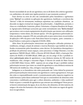 houver necessidade de uso de um agrotóxico, isso se dê dentro dos critérios agronômi-
cos, ambientais e de saúde mais rígidos possíveis (o que raramente acontece)”.
    Esses desvios ou erros de alvo são considerados pelos fazendeiros e agrônomos
como “derivas”, ou acidente na aplicação dos agrotóxicos. Justificam a ocorrência das
“derivas” à falta de treinamento, mudanças repentinas nas condições climáticas, ao
descuido ou algum eventual ato inseguro do pulverizador. , Culpabilizam, portanto, o
clima ou o trabalhador (tratorista, piloto). Entretanto, a Empresa Brasileira de Pesqui-
sa Agropecuária (Embrapa) acrescenta que existe normalmente uma “deriva técnica”
que acontece com os atuais equipamentos de pulverização, que mesmo com calibração,
temperatura e ventos ideais, eles deixam apenas 32% dos agrotóxicos pulverizados re-
tidos nas plantas, enquanto 19% são carreados pelo ar para outras áreas circunvizinhas
da aplicação e 49% vão para o solo. Parte desse tóxicos se evapora, parte contamina o
lençol freático e outra parte se degrada (CHAIM, 2004).
    Além disso, há pulverizações intencionais nas plantações cultivadas próximas às
residências, córregos, criação de animais e reservas florestais e que também são classi-
ficadas erroneamente pelos fazendeiros como derivas. Os fazendeiros desrespeitam a
proibição de pulverizar nesses espaços, como preconiza o Código Florestal, a Lei dos
agrotóxicos 7809/89 (Brasil, 1989), o Decreto 4074/02 (Brasil, 2002), a Instrução Nor-
mativa do MAPA nº 02/2008 (Brasil, 2008) que, em seu artigo 10 diz: é proibido re-
alizar pulverização aérea de agrotóxicos a uma distância mínima de 500 metros de
residências, vilas, córregos e nascentes d’água. O decreto do estado de Mato Grosso
n.2283/2009 (Mato Grosso, 2009) expressa em seu artigo 46 que é proibido realizar
pulverização terrestre (por trator ou costal) de agrotóxicos a uma distância mínima de
300 metros de residências, vilas, córregos e nascentes d’água.
    Indagamos se os fazendeiros não estão praticando um “crime doloso”ao promover
pulverizações/poluições intencionais com agrotóxicos e outros agroquímicos. Será que
eles estão se responsabilizando social e economicamente pelos impactos negativos na
saúde humana e pelos danos ambientais? Será que os consumidores de alimentos estão
conscientes e mobilizados para agir e cobrar alimentos, ambientes e vidas saudáveis?
Onde vai parar o conteúdo de agrotóxicos que estavam nas embalagens? Nesse proces-
so haverá contaminação das águas, do ar, da chuva, dos alimentos, do leite materno, do
sangue e da urina dos humanos e dos outros animais. Não existe uso seguro de agrotó-
xicos na agricultura.




                                               agrotóxicos, saúde, ambiente e sustentabilidade   35
 
